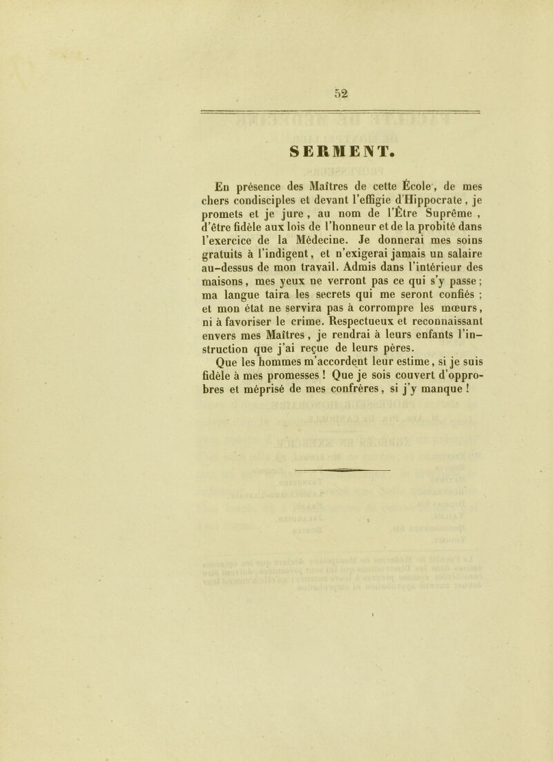 SERMENT. En présence des Maîtres de cette Ecole, de mes chers condisciples et devant l’effigie d’Hippocrate, je promets et je jure , au nom de l’Etre Suprême , d’être fidèle aux lois de l’honneur et de la probité dans l’exercice de la Médecine. Je donnerai mes soins gratuits à l’indigent, et n’exigerai jamais un salaire au-dessus de mon travail. Admis dans l’intérieur des maisons, mes yeux ne verront pas ce qui s’y passe ; ma langue taira les secrets qui me seront confiés ; et mon état ne servira pas à corrompre les mœurs, ni à favoriser le crime. Respectueux et reconnaissant envers mes Maîtres, je rendrai à leurs enfants l’in- struction que j’ai reçue de leurs pères. Que les hommes m’accordent leur estime, si je suis fidèle à mes promesses ! Que je sois couvert d’oppro- bres et méprisé de mes confrères, si j’y manque ! I
