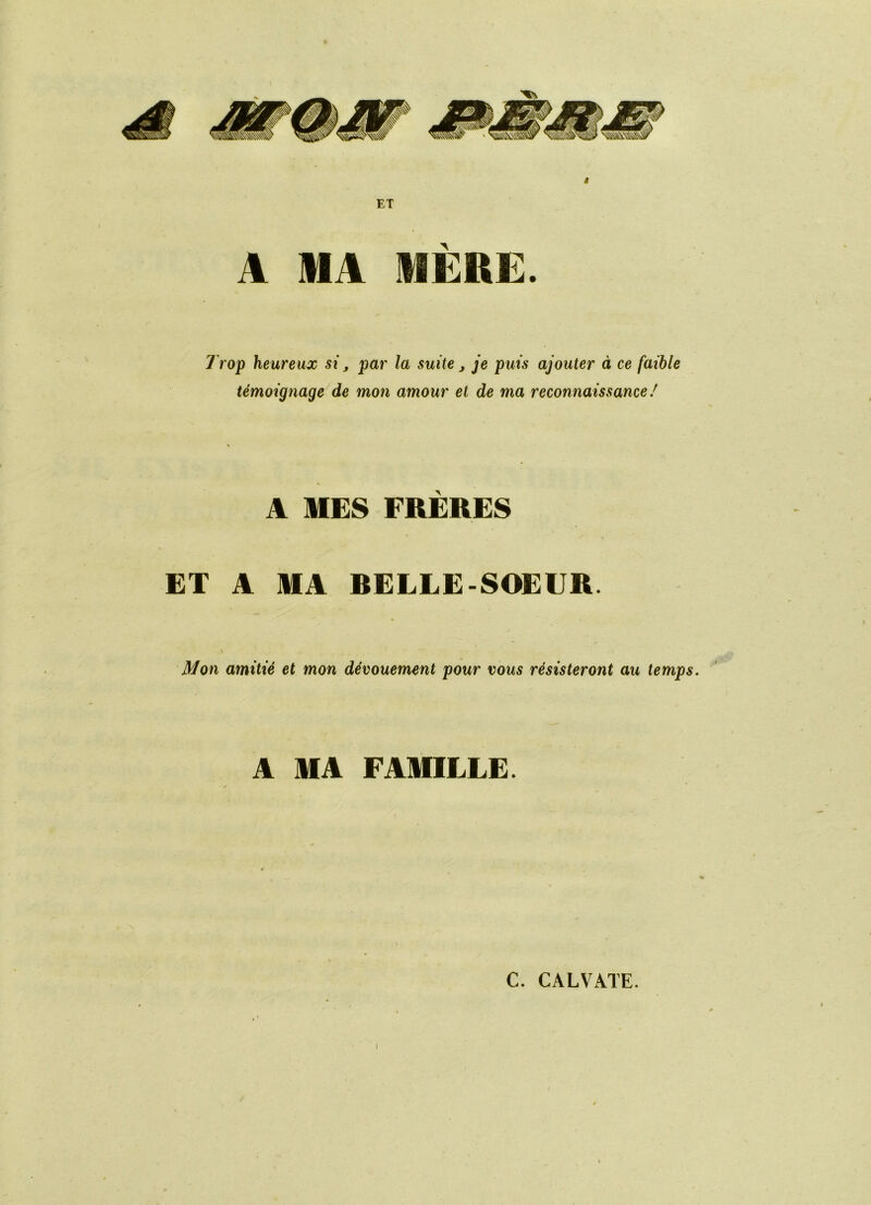 ET A MA MÈRE. 7 rop heureux si, par la suite j je puis ajouter à ce faible témoignage de mon amour et de ma reconnaissance ! A MES FRÈRES ET A MA BELLE-SOEUR. \ Mon amitié et mon dévouement pour vous résisteront au temps. A MA FAMILLE. C. CALVATE. I