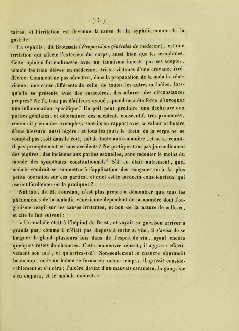 taires , et l’irritation est devenue la cause de la syphilis comme de la t gastrite. La syphilis, dit Broussais (Propositions générales de médecine), est une irritation qui affecte l’extérieur du corps, aussi bien que les scrophules. Celte opinion fut embrassée avec un fanatisme funeste par ses adeptes, témoin les trois élèves en médecine, tristes victimes d’une croyance irré- fléchie. Comment ne pas admettre, dans la propagation de la maladie véné- rienne , une cause différente de celle de toutes les autres maladies, lors- qu’elle se présente avec des caractères, des allures, des circonstances propres? Ne l’a-t-on pas d’ailleurs avoué , quand on a été forcé d invoquer une inflammation spécifique? Un poil peut produire une déchirure aux parties génitales, et déterminer des accidents consécutifs très-prononcés, comme il y en a des exemples : sont-ils en rapport avec la valeur ordinaire d’une blessure aussi légère; et tous les jours le frein de la verge ne se rompt-il pas, soit dans le coït, soit de toute autre manière , et ne se réunit- il pas promptement et sans accidents? Ne pratique-t-on pas journellement des piqûres, des incisions aux parties sexuelles, sans redouter le moins du monde des symptômes constitutionnels? S’il en était autrement, quel malade voudrait se soumettre à l’application des sangsues ou à la plus petite opération sur ces parties, et quel est le médecin consciencieux qui oserait l’ordonner ou la pratiquer ? Nul fait, dit M. Jourdan, n’est plus propre à démontrer que tous les phénomènes de la maladie vénérienne dépendent de la manière dont l’or- ganisme réagit sur les causes irritantes, et non de la nature de celle-ci, et cite le fait suivant : « Un malade était à l’hôpital de Brest, et voyait sa guérison arriver à grands pas; comme il n’était pas disposé à sortir si vite, il s’avisa de se baigner le gland plusieurs fois dans de l’esprit de vin, ayant encore quelques restes de chancres. Cette manœuvre réussit; il aggrava effecti- vement son mal, et qu’arriva-t-il? Non-seulement le chancre s’agrandit beaucoup , mais un bubon se forma en même temps ; il grossit considé- rablement et s’ulcéra; l’ulcère devint d’un mauvais caractère, la gangrène s’en empara, et le malade mourut. »