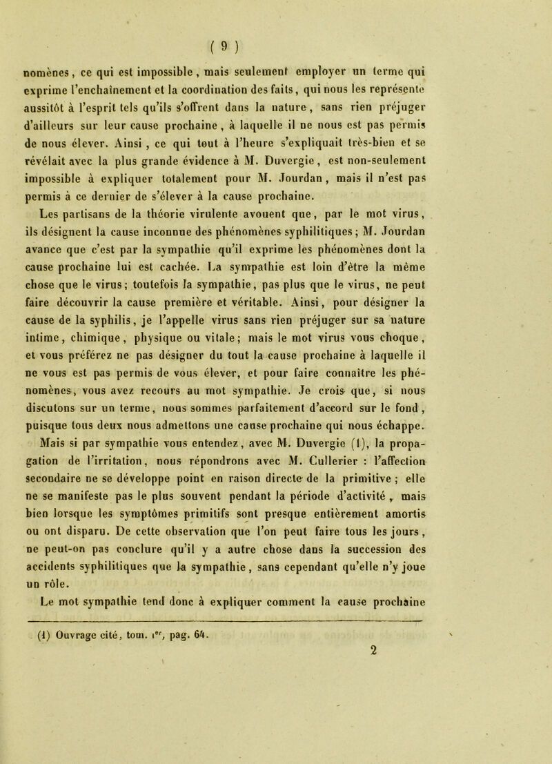 nomènes, ce qui est impossible, mais seulement employer un terme qui exprime l’enchainemcnt et la coordination des faits, qui nous les représente aussitôt à l’esprit tels qu’ils s’offrent dans la nature , sans rien préjuger d’ailleurs sur leur cause prochaine , à laquelle il ne nous est pas permis de nous élever. Ainsi , ce qui tout à l’heure s’expliquait très-bien et se révélait avec la plus grande évidence à M. Duvergie, est non-seulement impossible à expliquer totalement pour M. Jourdan , mais il n’est pas permis à ce dernier de s’élever à la cause prochaine. Les partisans de la théorie virulente avouent que, par le mot virus, ils désignent la cause inconnue des phénomènes syphilitiques; M. Jourdan avance que c’est par la sympathie qu’il exprime les phénomènes dont la cause prochaine lui est cachée. La sympathie est loin d’être la même chose que le virus; toutefois la sympathie, pas plus que le virus, ne peut faire découvrir la cause première et véritable. Ainsi, pour désigner la cause de la syphilis, je l’appelle virus sans rien préjuger sur sa nature intime, chimique, physique ou vitale; mais le mot virus vous choque, et vous préférez ne pas désigner du tout la cause prochaine à laquelle il ne vous est pas permis de vous élever, et pour faire connaître les phé- nomènes, vous avez recours au mot sympathie. Je crois que, si nous discutons sur un terme, nous sommes parfaitement d’accord sur le fond, puisque tous deux nous admettons une cause prochaine qui nous échappe. Mais si par sympathie vous entendez, avec M. Duvergie (1), la propa- gation de l’irritation, nous répondrons avec M. Cullerier : l’affection secondaire ne se développe point en raison directe de la primitive ; elle ne se manifeste pas le plus souvent pendant la période d’activité y mais bien lorsque les symptômes primitifs sont presque entièrement amortis * 1 Z*' ou ont disparu. De cette observation que l’on peut faire tous les jours , ne peut-on pas conclure qu’il y a autre chose dans la succession des accidents syphilitiques que la sympathie, sans cependant qu’elle n’y joue un rôle. Le mot sympathie tend donc à expliquer comment la cause prochaine \ (t) Ouvrage cité, tom. ier, pag. 64. 2