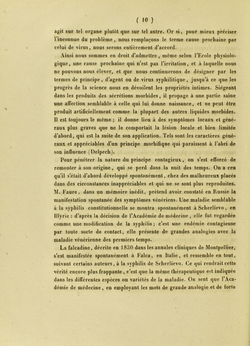 agit sur tel organe plutôt que sur tel autre. Or si, pour mieux préciser rincoDnue du problème , nous remplaçons le terme cause prochaine par celui de virus, nous serons entièrement d’accord. Ainsi nous sommes en droit d’admettre , même selon l’Ecole physiolo- gique, une cause prochaine qui n’est pas l’irritation, et à laquelle nous ne pouvons nous élever, et que nous continuerons de désigner par les termes de principe, d’agent ou de virus syphilitique, jusqu’à ce que les progrès de la science nous en dévoilent les propriétés intimes. Siégeant dans les produits des sécrétions morbides, il propage à une partie saine une affection semblable à celle qui lui donne naissance, et ne peut être produit artificiellement comme la plupart des autres liquides morbides. Il est toujours le même ; il donne lieu à des symptômes locaux et géné- raux plus graves que ne le comportait la lésion locale et bien limitée d’abord, qui est la suite de son application. Tels sont les caractères géné- raux et appréciables d’un principe morbifique qui paraissent à l’abri de son influence (Delpech). Pour péuétrer la nature du principe contagieux, on s’est efforcé de remonter à son origine, qui se perd dans la nuit des temps. On a cru qu'il s’était d’abord développé spontanément, chez des malheureux placés dans des circonstances inappréciables et qui ne se sont plus reproduites. M. Faure, dans un mémoire inédit, prétend avoir constaté en Piussie la manifestation spontanée des symptômes vénériens. Une maladie semblable à la syphilis constitutionnelle se montra spontanément à Scherlievo , en JIlyrie : d’après ia décision de l’Académie de médecine , elle fut regardée comme une modification de la syphilis ; c’est une endémie contagieuse par toute sorte de contact, elle présente de grandes analogies avec la maladie vénérienne des premiers temps. La falcadine, décrite en 1830 dans les annales cliniques de Montpellier, s’est manifestée spontanément h Falca, en Italie, et ressemble en tout, suivant certains auteurs, à la syphilis de Scherlievo. Ce qui rendrait cette vérité encore plus frappante , c’est que la même thérapeutique est indiquée dans les différentes espèces ou variétés de la maladie. On sent que l’Aca- démie de médecine, en employant les mots de grande analogie et de lorte