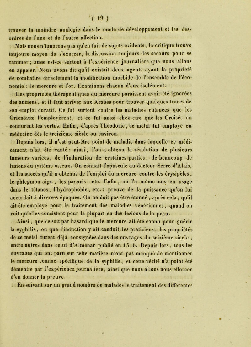 '( >9 ) trouver la moindre analogie dans le mode de développement et les dés- ordres de l’une et de l’autre affection. Mais nous n’ignorons pas qu’en fait de sujets évidents, la critique trouve toujours moyen de s’exercer, la discussion toujours des secours pour se ranimer ; aussi est-ce surtout à l’expérience journalière que nous allons en appeler. Nous avons dit qu’il existait deux agents ayant la propriété de combattre directement la modification morbide de l’ensemble de l’éco- nomie : le mercure et l’or. Examinons chacun d’eux isolément. Les propriétés thérapeutiques du mercure paraissent avoir été ignorées des anciens, et il faut arriver aux Arabes pour trouver quelques traces de son emploi curatif. Ce,fut surtout contre les maladies cutanées que les Orientaux l’employèrent, et ce fut aussi chez eux que les Croisés en connurent les vertus. Enfin, d’après Théodoric, ce métal fut employé en médecine dès le treizième siècle ou environ. Depuis lors, il n’est peut-être point de maladie dans laquelle ce médi- cament n’ait été vanté : ainsi, l’on a obtenu la résolution de plusieurs tumeurs variées, de l’induration de certaines parties, de beaucoup de lésions du système osseux. On connaît l’opuscule du docteur Serre d’Alais, et les succès qu’il a obtenus de l’emploi du mercure contre les érysipèles, le phlegmon aigu , les panaris , etc. Enfin, ou l’a même mis en usage dans le tétanos, l’hydrophobie, etc.: preuve de la puissance qu’on lui accordait à diverses époques. On ne doit pas être étonné, après cela, qu’il ait été employé pour le traitement des maladies vénériennes, quand on voit qu’elles consistent pour la plupart en des lésions de la peau. Ainsi, que ce soit par hasard que le mercure ait été connu pour guérir la syphilis, ou que l’induction y ait conduit les praticiens, les propriétés de ce métal furent déjà consignées dans des ouvrages du seizième siècle , entre autres dans celui d’Alménar publié en 1516. Depuis lors, tous les ouvrages qui ont paru sur cette matière n’ont pas manqué de mentionner le mercure comme spécifique de la syphilis, et cette vérité n’a point été démentie par l’expérience journalière, ainsi que nous allons nous efforcer d’en donner la preuve. En suivant sur un grand nombre de malades le traitement des différentes