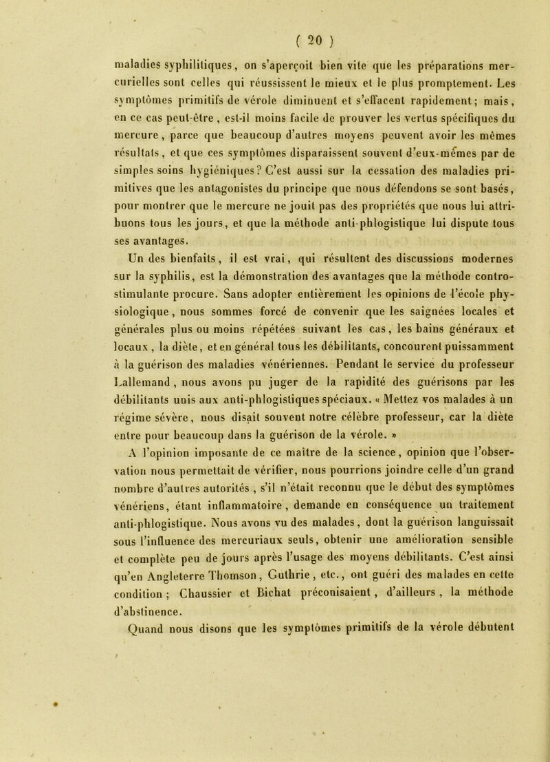 maladies syphilitiques, on s’aperçoit bien vite que les préparations mer- curielles sont celles qui réussissent le mieux et le plus promptement. Les symptômes primitifs de vérole diminuent et s’effacent rapidement; mais, en ce cas peut-être , est-il moins facile de prouver les vertus spécifiques du mercure , parce que beaucoup d’autres moyens peuvent avoir les mêmes résultats, et que ces symptômes disparaissent souvent d’eux-mèmes par de simples soins hygiéniques ? C’est aussi sur la cessation des maladies pri- mitives que les antagonistes du principe que nous défendons se sont basés, pour montrer que le mercure ne jouit pas des propriétés que nous lui attri- buons tous les jours, et que la méthode anti phlogistique lui dispute tous ses avantages. Un des bienfaits, il est vrai, qui résultent des discussions modernes sur la syphilis, est la démonstration des avantages que la méthode contro- stimulanle procure. Sans adopter entièrement les opinions de l’école phy- siologique , nous sommes forcé de convenir que les saignées locales et générales plus ou moins répétées suivant les cas, les bains généraux et locaux , la diète, et en général tous les débilitants, concourent puissamment à la guérison des maladies vénériennes. Pendant le service du professeur Lallemand , nous avons pu juger de la rapidité des guérisons par les débilitants unis aux anti-phlogistiques spéciaux. « Mettez vos malades à un régime sévère, nous disait souvent notre célèbre professeur, car la diète entre pour beaucoup dans la guérison de la vérole. » A l’opinion imposante de ce maître de la science, opinion que l’obser- vation nous permettait de vérifier, nous pourrions joindre celle d’un grand nombre d’autres autorités , s’il n’était reconnu que le début des symptômes vénériens, étant inflammatoire , demande en conséquence un traitement anti phlogistique. Nous avons vu des malades, dont la guérison languissait sous l’influence des mercuriaux seuls, obtenir une amélioration sensible et complète peu de jours après l’usage des moyens débilitants. C’est ainsi qu’en Angleterre Thomson, Guthrie, etc., ont guéri des malades en celte condition ; Chaussier et Bichat préconisaient , d’ailleurs , la méthode d’abstinence. Quand nous disons que les symptômes primitifs de la vérole débutent /