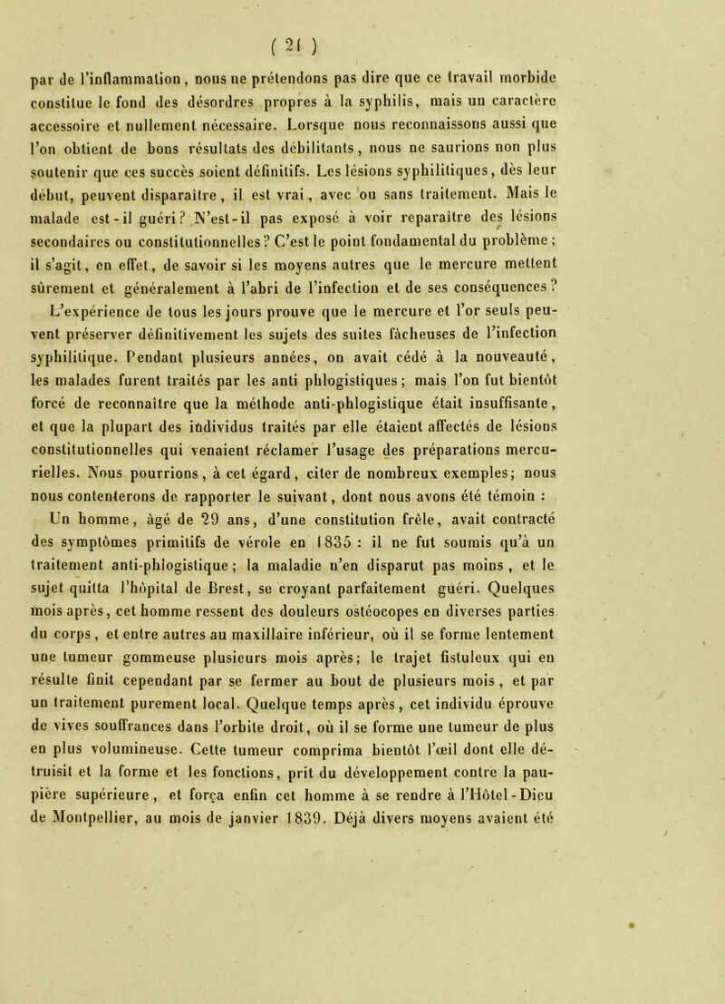 par de l’inflammation, nous ne prétendons pas dire que ce travail morbide constitue le fond des désordres propres à la syphilis, mais uu caractère accessoire et nullement nécessaire. Lorsque nous reconnaissons aussi que l’on obtient de bons résultats des débilitants, nous ne saurions non plus soutenir que ces succès soient définitifs. Les lésions syphilitiques, dès leur début, peuvent disparaître , il est vrai , avec ou sans traitement. Mais le malade est-il guéri? N’est-il pas exposé à voir reparaître des lésions secondaires ou constitutionnelles? C’est le point fondamental du problème; il s’agit, en effet, de savoir si les moyens autres que le mercure mettent sûrement et généralement à l’abri de l’infection et de ses conséquences? L’expérience de tous les jours prouve que le mercure et l’or seuls peu- vent préserver définitivement les sujets des suites fâcheuses de l’infection syphilitique. Pendant plusieurs années, on avait cédé à la nouveauté, les malades furent traités par les anti pblogistiques ; mais l’on fut bientôt forcé de reconnaître que la méthode anti phlogistique était insuffisante, et que la plupart des individus traités par elle étaient affectés de lésions constitutionnelles qui venaient réclamer l’usage des préparations mercu- rielles. Nous pourrions, à cet égard, citer de nombreux exemples; nous nous contenterons de rapporter le suivant, dont nous avons été témoin : Lin homme, âgé de 29 ans, d’une constitution frêle, avait contracté des symptômes primitifs de vérole en 1835 : il ne fut soumis qu’à un traitement anti-phlogistique ; la maladie n’en disparut pas moins , et le sujet quitta l’hôpital de Brest, se croyant parfaitement guéri. Quelques mois après, cet homme ressent des douleurs ostéocopes en diverses parties du corps, et entre autres au maxillaire inférieur, où il se forme lentement une tumeur gommeuse plusieurs mois après; le trajet fistuleux qui eu résulte finit cependant par se fermer au bout de plusieurs mois , et par un traitement purement local. Quelque temps après, cet individu éprouve de vives souffrances dans l’orbite droit, où il se forme une tumeur de plus en plus volumineuse. Cette tumeur comprima bientôt l’œil dont elle dé- truisit et la forme et les fonctions, prit du développement contre la pau- pière supérieure, et força enfin cet homme à se rendre à l’Hôtel-Dieu de Montpellier, au mois de janvier 1839. Déjà divers moyens avaient été