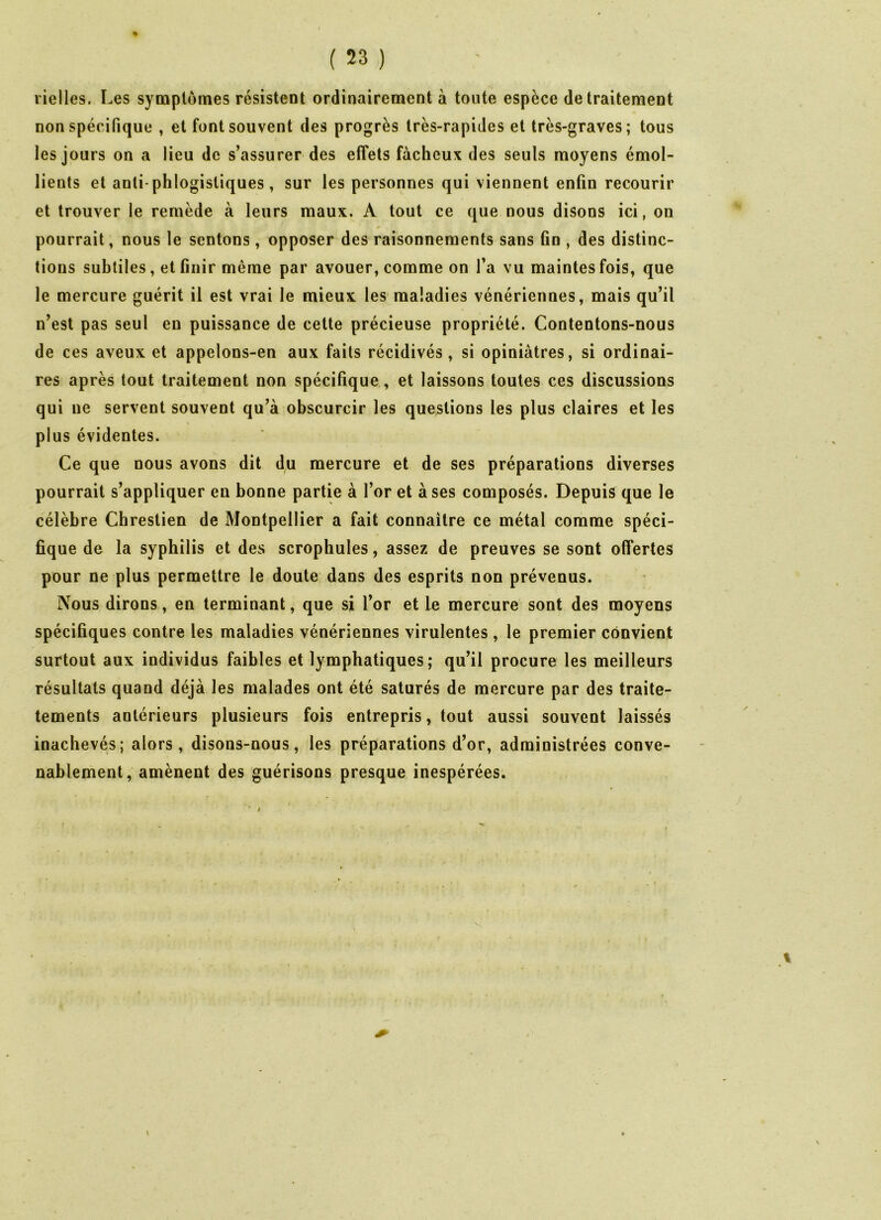 rielles. Les symptômes résistent ordinairement à toute espèce de traitement non spécifique , et font souvent des progrès très-rapides et très-graves; tous les jours on a lieu de s’assurer des effets fâcheux des seuls moyens émol- lients et anti phlogistiques, sur les personnes qui viennent enfin recourir et trouver le remède à leurs maux. À tout ce que nous disons ici, on pourrait, nous le sentons, opposer des raisonnements sans fin , des distinc- tions subtiles, et finir même par avouer, comme on l’a vu maintes fois, que le mercure guérit il est vrai le mieux les maladies vénériennes, mais qu’il n’est pas seul en puissance de cette précieuse propriété. Contentons-nous de ces aveux et appelons-en aux faits récidivés, si opiniâtres, si ordinai- res après tout traitement non spécifique, et laissons toutes ces discussions qui ne servent souvent qu’à obscurcir les questions les plus claires et les plus évidentes. Ce que nous avons dit du mercure et de ses préparations diverses pourrait s’appliquer en bonne partie à l’or et à ses composés. Depuis que le célèbre Chreslien de Montpellier a fait connaitre ce métal comme spéci- fique de la syphilis et des scrophules, assez de preuves se sont offertes pour ne plus permettre le doute dans des esprits non prévenus. Nous dirons, en terminant, que si l’or et le mercure sont des moyens spécifiques contre les maladies vénériennes virulentes , le premier convient surtout aux individus faibles et lymphatiques; qu’il procure les meilleurs résultats quand déjà les malades ont été saturés de mercure par des traite- tements antérieurs plusieurs fois entrepris, tout aussi souvent laissés inachevés; alors, disons-nous, les préparations d’or, administrées conve- nablement, amènent des guérisons presque inespérées.