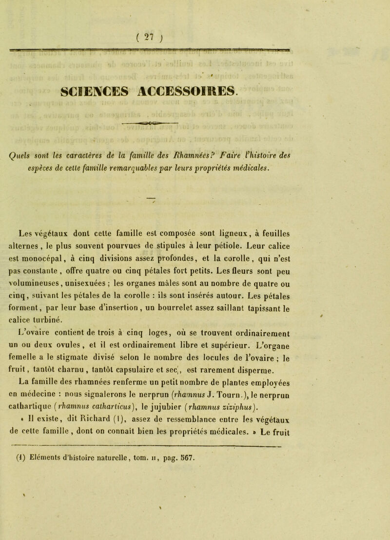 ■ •  i-v=  ■ -?;r j^'.in.wfaaa'-.ua. f SCIENCES ACCESSOIRES. Quels sont les caractères de la famille des Rhamnées P Faire f histoire des espèces de cette famille remarquables par leurs propriétés médicales. Les végétaux dont cette famille est composée sont ligneux, à feuilles alternes, le plus souvent pourvues de stipules à leur pétiole. Leur calice est monocépal, à cinq divisions assez profondes, et la corolle, qui n’est pas constante , offre quatre ou cinq pétales fort petits. Les fleurs sont peu volumineuses, unisexuées ; les organes mâles sont au nombre de quatre ou cinq, suivant les pétales de la corolle : ils sont insérés autour. Les pétales forment, par leur base d’insertion , un bourrelet assez saillant tapissant le calice turbiné. L’ovaire contient de trois à cinq loges, où se trouvent ordinairement un ou deux ovules, et il est ordinairement libre et supérieur. L’organe femelle a le stigmate divisé selon le nombre des locules de l’ovaire ; le fruit, tantôt charnu , tantôt capsulaire et sec', e-st rarement disperme. La famille des rhamnées renferme un petit nombre de plantes employées en médecine : nous signalerons le nerprun (rhamnus J. Tourn.), le nerprun cathartique (rhamnus catharlicus), le jujubier (rhamnus ziziphus). » Il existe, dit Richard (1), assez de ressemblance entre les végétaux de cette famille , dont on connaît bien les propriétés médicales. » Le fruit (4) Eléments d’histoire naturelle, tom. ii, pag. 567.