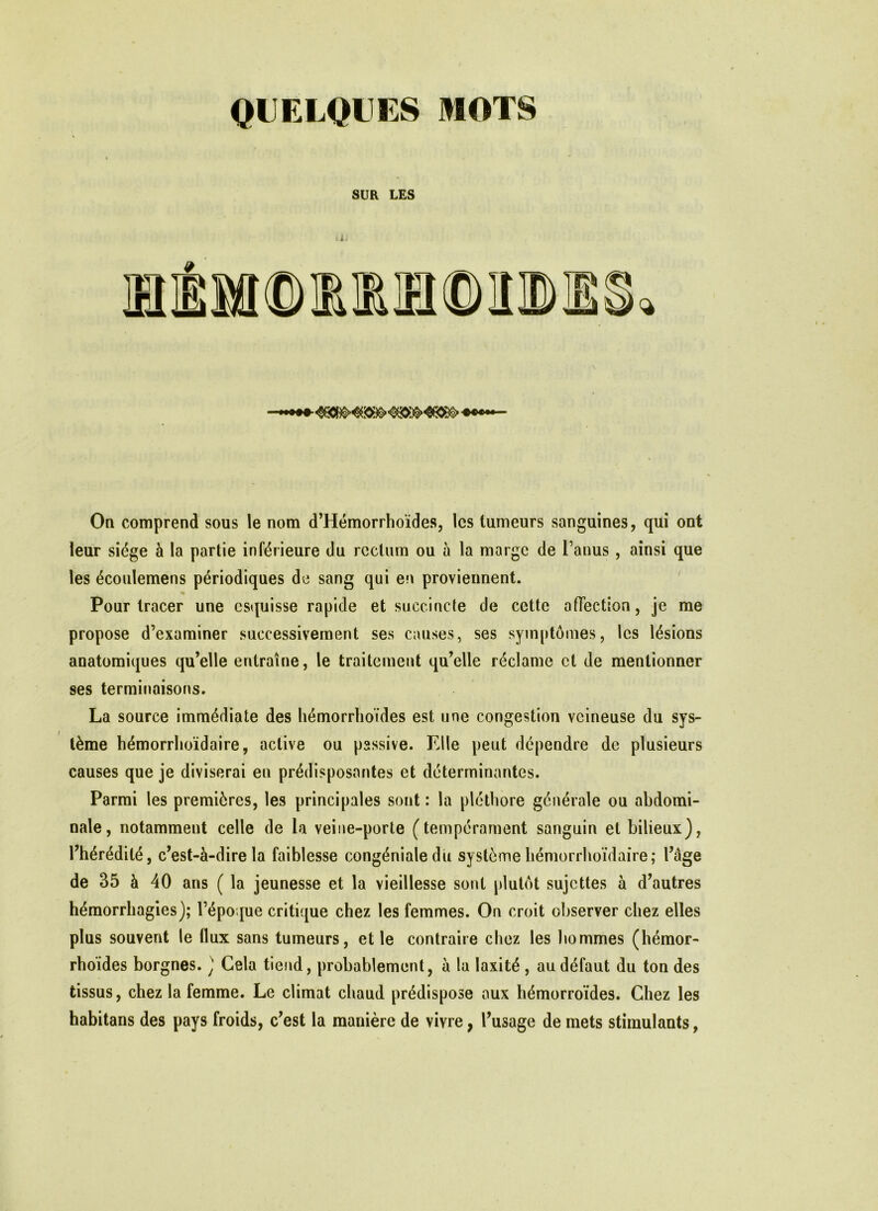 SUR LES On comprend sous le nom d’Hémorrhoïdes, les tumeurs sanguines, qui ont leur siège à la partie inférieure du rectum ou à la marge de l’anus, ainsi que les écoulemens périodiques de sang qui en proviennent. Pour tracer une esquisse rapide et succincte de cette affection, je me propose d’examiner successivement ses causes, ses symptômes, les lésions anatomiques qu’elle entraîne, le traitement qu’elle réclame et de mentionner ses terminaisons. La source immédiate des hémorrhoïdes est une congestion veineuse du sys- tème hémorrhoïdaire, active ou passive. Elle peut dépendre de plusieurs causes que je diviserai en prédisposantes et déterminantes. Parmi les premières, les principales sont : la pléthore générale ou abdomi- nale, notamment celle de la veine-porte (tempérament sanguin et bilieux), l’hérédité, c’est-à-dire la faiblesse congénialedu système hémorrhoïdaire; l’âge de 35 à 40 ans ( la jeunesse et la vieillesse sont plutôt sujettes à d’autres hémorrhagies); l’époque critique chez les femmes. On croit observer chez elles plus souvent le flux sans tumeurs, et le contraire chez les hommes (hémor- rhoïdes borgnes. ) Cela tiend, probablement, à la laxité , au défaut du ton des tissus, chez la femme. Le climat chaud prédispose aux hémorroïdes. Chez les habitans des pays froids, c’est la manière de vivre, l’usage de mets stimulants,