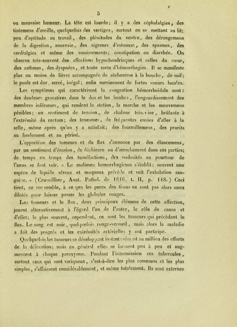 ou mauvaise humeur. La tête est lourde; il y a des céphalalgies, des tintemens d’oreille, quelquefois des vertiges, surtout en se mettant au lit; peu d’aptitude au travail, des plénitudes du ventre, des dérangemens de la digestion, anorexie, des aigreurs d’estomac., des spasmes, des cardîalgies et même des vomissements; constipation ou diarrhée. On observe très-souvent des affections hypochondriaques et celles du cœur, des asthmes, des dyspnées, et toute sorte d’hémorrhagies. I! se manifeste plus ou moins de fièvre accompagnée de sécheresse à là bouche, de soif; le pouls est dur, serré, inégal; enfin surviennent de fortes sueurs locales. Les symptômes qui caractérisent la congestion hémorrhoïdale sont : des douleur^ gravatives dans le dos et les lombes, l’engourdissement des membres inférieurs, qui rendent la station, la marche et les mouvemens pénibles; un sentiment de tension, de chaleur très-vive, brûlante à l’extrémité du rectum; des tenesmes, de fréquentes envies d’aller à la selle, même après qu’on y a satisfait; des fourmillemens, des prurits au fondement et au périné. L’apparition des tumeurs et du flux s’annonce par des élancemens, par un sentiment d’érosion, de déchirure ou d’arrachement dans ces parties; de temps en temps des tuméfactions, des nodosités au pourtour de l’anus se font voir, « Le molimen hemorrhagicum s’établit; souvent une espèce de liquide séreux et muqueux précède et suit l’exhalation san- guine. » (Cruveillher, Anat. Pathol, de 1816, t. II, p. 148.) Ceci tient, ce me semble, à ce que les pores des tissus ne sont pas alors assez dilatés pour laisser passer les globules rouges. Les tumeurs et le flux, deux principaux éîémens de cette affection, jouent alternativement à l’égard l’un de l’autre, le rôle de cause et d’elîet; le plus souvent, cependant, ce sont les tumeurs qui précèdent le flux. Le sang est noir, quelquefois rouge-vermeil, mais alors la maladie a fait des progrès et les extrémités artérielles y ont participé. Quelquefois les tumeurs se développent instantnném ;-nt au millieu des efforts de la défécation; mais en général clics se forment peu à peu et aug- mentent à chaque paroxysme. Pendant l’intermission ces tubercules , surtout ceux qui sont variqueux, c’est-à-dire les plus communs et les plus simples, s’affaissent considérablement, et même totalement. Ils sont externes