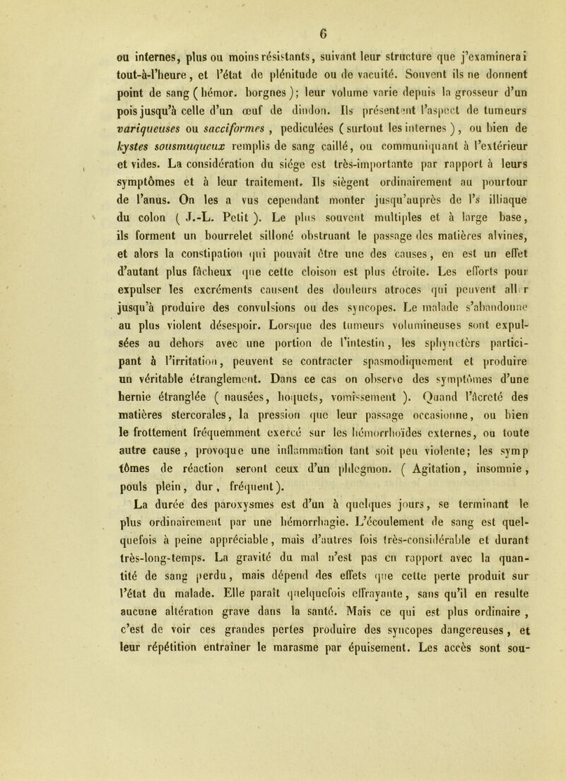 ou internes, plus ou moins résistants, suivant leur structure que j’examinerai tout-à-l’heure, et l’état de plénitude ou de vacuité. Souvent ils ne donnent point de sang(hémor. borgnes); leur volume varie depuis la grosseur d’un pois jusqu’à celle d’un œuf de dindon. Ils présentent l’aspect de tumeurs variqueuses ou sacciformes , pediculées (surtout les internes ), ou bien de kystes sousmuqueux remplis de sang caillé, ou communiquant à l’extérieur et vides. La considération du siège est très-importante par rapport à leurs symptômes et à leur traitement. Ils siègent ordinairement au pourtour de l’anus. On les a vus cependant monter jusqu’auprès de l’s illiaque du colon ( J.-L. Petit). Le plus souvent multiples et à large base, ils forment un bourrelet silloné obstruant le passage des matières alvines, et alors la constipation qui pouvait être une des causes, en est un effet d’autant plus fâcheux (pie cette cloison est plus étroite. Les efforts pour expulser les excréments causent des douleurs atroces qui peuvent alb r jusqu’à produire des convulsions ou des syncopes. Le malade s’abandonne au plus violent désespoir. Lorsque des tumeurs volumineuses sont expul- sées au dehors avec une portion de l’intestin, les sphyuctèrs partici- pant à l’irritation, peuvent se contracter spasmodiquement et produire un véritable étranglement. Dans ce cas on observe des symptômes d’une hernie étranglée ( nausées, hoquets, vomissement ). Quand l’âcreté des matières stercorales, la pression que leur passage occasionne, ou bien le frottement fréquemment exercé sur les hémorrhoïdes externes, ou toute autre cause, provoque une inflammation tant soit peu violente; les symp tômes de réaction seront ceux d’un phlegmon. ( Agitation, insomnie, pouls plein, dur, fréquent). La durée des paroxysmes est d’un à quelques jours, se terminant le plus ordinairement par une hémorrhagie. L’écoulement de sang est quel- quefois à peine appréciable, mais d’autres fois très-considérable et durant très-long-temps. La gravité du mal n’est pas en rapport avec la quan- tité de sang perdu, mais dépend des effets (pie cette perte produit sur l’état du malade. Elle paraît quelquefois effrayante, sans qu’il en resuite aucune altération grave dans la santé. Mais ce qui est plus ordinaire , c’est de voir ces grandes pertes produire des syncopes dangereuses, et leur répétition entraîner le marasme par épuisement. Les accès sont sou-