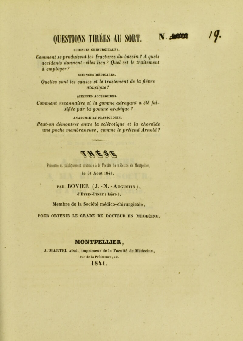 QUESTIONS TIRÉES AU SORT. * SCIENCES CHIRURGICALES. Comment se produisent les fractures du bassin ? A quels accidents donnent - elles lieu ? Quel est le traitement à employer? SCIENCES MÉDICALES. \ • Quelles sont les causes et le traitement de la fièvre ataxique ? SCIENCES ACCESSOIRES. Comment reconnaître si la gomme adragant a été fal- sifiée par la gomme arabique ? ANATOMIE ET PHYSIOLOGIE. Peut-on démontrer entre la sclérotique et la choroïde une poche membraneuse, comme le prétend Arnold ? Présentée et publiquement soutenue à la Faculté de médecine de Montpellier, v le 31 Août 1841, p.\Fx BOVJER ( J.-N.-Augustin), (FEyzin-Pinet ( Isère ), Membre de la Société médico-chirurgicale, POUR OBTENIR LE GRADE DE DOCTEUR EN MÉDECINE. MONTPELLIER, J. MARTEL aîné , imprimeur de la Faculté de Médecine, rue de la Préfecture, 10. 1841. / 4