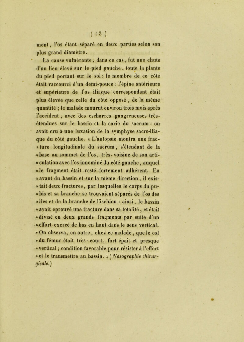 ment, l’os étant séparé en deux parties selon son plus grand diamètre. La cause vulnérante , dans ce cas, fut une chute d’un lieu élevé sur le pied gauche, toute la plante ^u pied portant sur le sol : le membre de ce côté était raccourci d’un demi-pouce; l’épine antérieure et supérieure de l’os iliaque correspondant était plus élevée que celle du côté opposé , de la même quantité ; le malade mourut environ trois mois après l’accident , avec des escharres gangreneuses très- étendues sur le bassin et la carie du sacrum : on avait cru à une luxation de la symphyse sacro-ilia- que du côté gauche. « L’autopsie montra une frac- »ture longitudinale du sacrum, s’étendant de la «base au sommet de l’os, très-voisine de son arti- » culation avec l’os innominé du côté gauche, auquel «le fragment était resté fortement adhérent. En «avant du bassin et sur la même direction , il exis- » tait deux fractures , par lesquelles le corps du pu- abis et sa branche se trouvaient séparés de l’os des «îles et de la branche de l’ischion : ainsi, le bassin «avait éprouvé une fracture dans sa totalité, et était «divisé en deux grands fragments par suite d’un «effort exercé de bas en haut dans le sens vertical. / » On observa, en outre, chez ce malade , que le col «du fémur était très-court, fort épais et presque » vertical ; condition favorable pour résister à l’effort «et le transmettre au bassin. »(Nosographie chirur- gicale.)