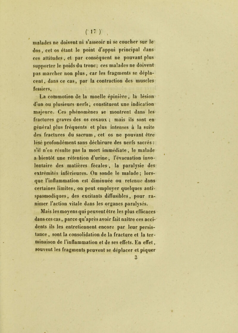 ( 17 ) , malades ne doivent ni s’asseoir ni se coucher sur le dos, cet os étant le point d’appui principal dans ces altitudes, et par conséquent ne pouvant plus supporter le poids du tronc; ces malades ne doivent pas marcher non plus, car les fragments se dépla- cent, dans ce cas, par la contraction des muscles fessiers, La commotion de la moelle épinière, la lésion d’un ou plusieurs nerfs, constituent une indication majeure. Ces phénomènes se montrent dans les fractures graves des os coxaux ; mais ils sont en général plus fréquents et plus intenses à la suite des fractures du sacrum , cet os ne pouvant être lésé profondément sans déchirure des nerfs sacrés : s’il n’en résulte pas la mort immédiate, le malade a bientôt une rétention d’urine , l’évacuation invo- lontaire des matières fécales , la paralysie des extrémités inférieures. On sonde le malade ; lors- que l’inflammation est diminuée ou retenue dans certaines limites, on peut employer quelques anti- spasmodiques, des excitants diffusibles, pour ra- nimer l’action vitale dans les organes paralysés. Mais les moyens qui peuvent être les plus efficaces dans ces cas, parce qu’après avoir fait naître ces acci- dents ils les entretiennent encore par leur persis- tance , sont la consolidation de la fracture et la ter- minaison de l’inflammation et de ses effets. En effet, souvent les fragments peuvent se déplacer et piquer o O