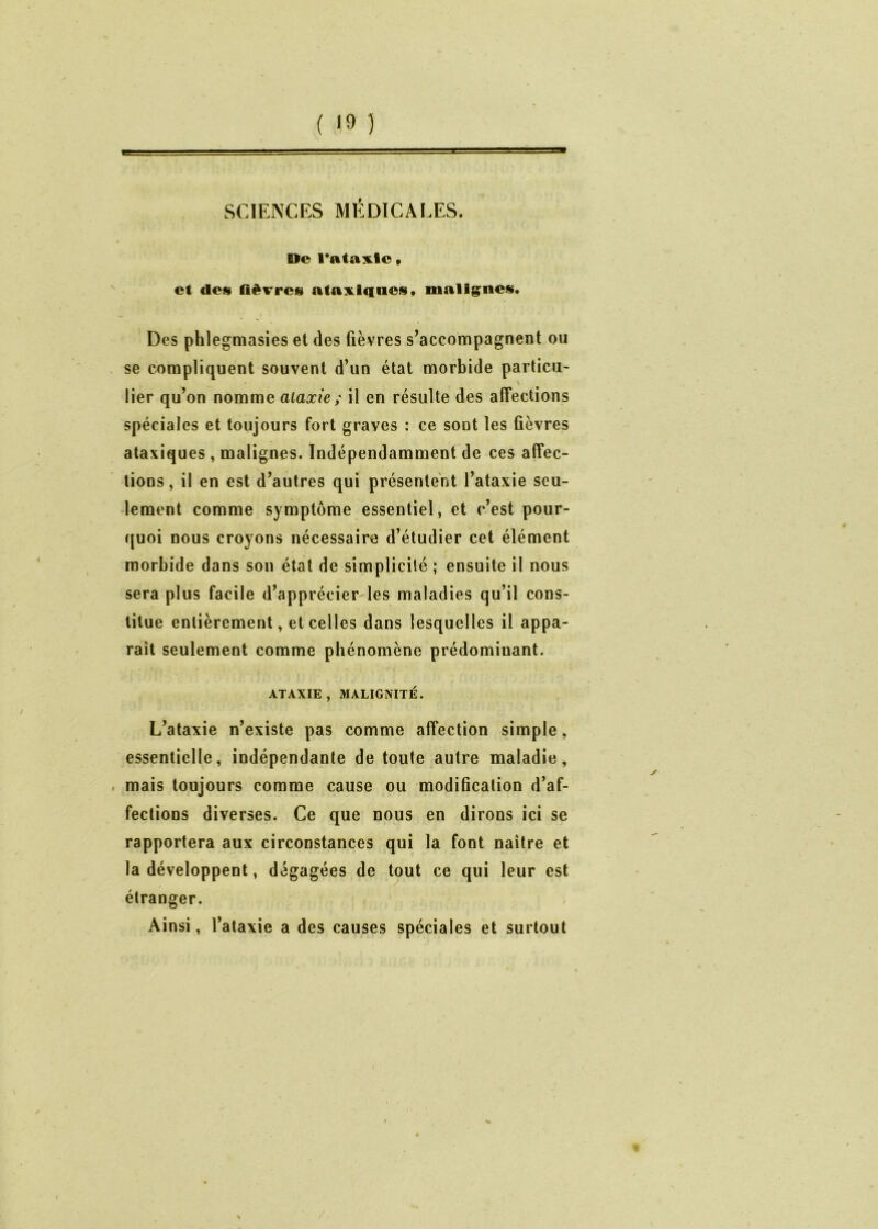 ( '9 ) SCIENCES MÉDICALES. De ratante, et des fièvres ataxiques» malignes. Des phlegmasies et des fièvres s’accompagnent ou se compliquent souvent d’un état morbide particu- lier qu’on nomme ataxie ; il en résulte des affections spéciales et toujours fort graves : ce sont les fièvres ataxiques , malignes. Indépendamment de ces affec- tions , il en est d’autres qui présentent l’ataxie seu- lement comme symptôme essentiel, et c’est pour- quoi nous croyons nécessaire d’étudier cet élément morbide dans son état de simplicité ; ensuite il nous sera plus facile d’apprécier les maladies qu’il cons- titue entièrement, et celles dans lesquelles il appa- raît seulement comme phénomène prédominant. ATAXIE, MALIGNITÉ. L’ataxie n’existe pas comme affection simple, essentielle, indépendante de toute autre maladie, mais toujours comme cause ou modification d’af- fections diverses. Ce que nous en dirons ici se rapportera aux circonstances qui la font naître et la développent, dégagées de tout ce qui leur est étranger. Ainsi, l’ataxie a des causes spéciales et surtout