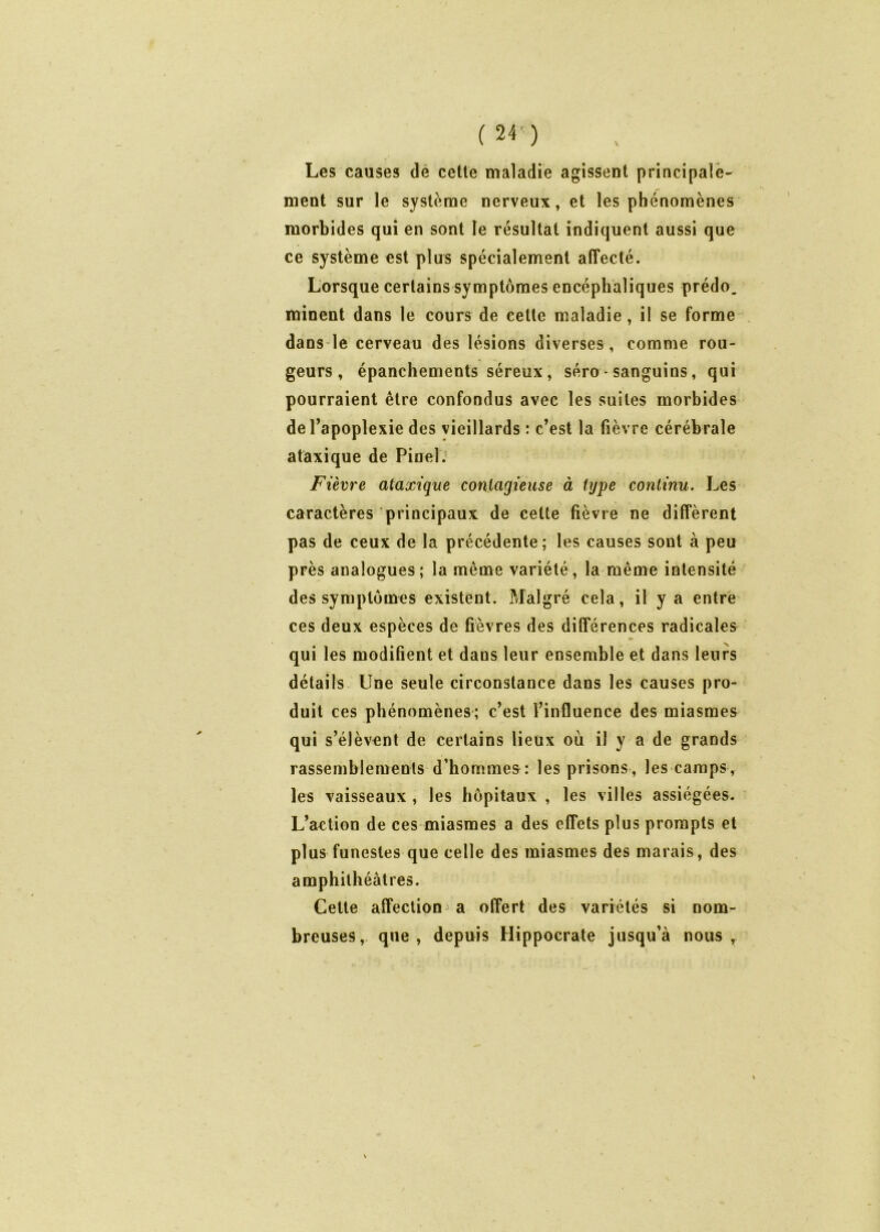 Les causes de cette maladie agissent principale- ment sur le système nerveux, et les phénomènes morbides qui en sont le résultat indiquent aussi que ce système est plus spécialement affecté. Lorsque certains symptômes encéphaliques prédo. minent dans le cours de cette maladie , il se forme dans le cerveau des lésions diverses , comme rou- geurs, épanchements séreux, séro- sanguins, qui pourraient être confondus avec les suites morbides de l’apoplexie des vieillards : c’est la fièvre cérébrale ataxique de Pinel. Fièvre ataxique contagieuse à type continu. Les caractères principaux de cette fièvre ne diffèrent pas de ceux de la précédente; les causes sont à peu près analogues; la même variété, la même intensité des symptômes existent. Malgré cela, il y a entre ces deux espèces de fièvres des différences radicales qui les modifient et dans leur ensemble et dans leurs détails Une seule circonstance dans les causes pro- duit ces phénomènes; c’est l’influence des miasmes qui s’élèvent de certains lieux où il y a de grands rassemblements d’hommes: les prisons, les camps, les vaisseaux , les hôpitaux , les villes assiégées. L’action de ces miasmes a des effets plus prompts et plus funestes que celle des miasmes des marais, des amphithéâtres. Cette affection a offert des variétés si nom- breuses, que, depuis Hippocrate jusqu’à nous.