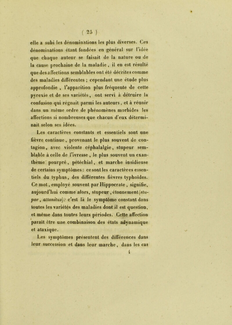 elle a subi les dénominations les plus diverses. Ces dénominations étant fondées en général sur l’idée * que chaque auteur se faisait de la nature ou de la cause prochaine de la maladie , il en est résulté que des affections semblables ont été décrites comme des maladies différentes ; cependant une étude plus approfondie , l’apparition plus fréquente de celte pyrexie et de ses variétés, ont servi à détruire la confusion qui régnait parmi les auteurs , et à réunir dans un même ordre de phénomènes morbides les affections si nombreuses que chacun d’eux détermi- nait selon ses idées. Les caractères constants et essentiels sont une fièvre continue, provenant le plus souvent de con- tagion, avec violente céphalalgie, stupeur sem- blable à celle de l’ivresse , le plus souvent un exan- thème pourpré, pétéchial, et marche insidieuse de certains symptômes: ce sont les caractères essen- tiels du typhus, des différentes fièvres typhoïdes. Ce mot, employé souvent par Hippocrate , signifie, aujourd’hui comme alors, stupeur , étonnement por, altonitus): c’est là le symptôme constant dans toutes les variétés des maladies dont il est question, et même dans toutes leurs périodes. Cette affection » parait être une combinaison des étals adynamique et ataxique. Les symptômes présentent des différences dans leur succession et dans leur marche , dans les cas