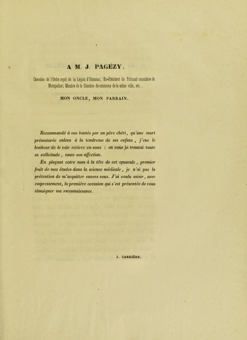 A M. J. PAGEZY, Chevaliei de l'Ordre royal de la Légion d'Honneur; Ex-Président du Tribunal consulaire de Montpellier; Membre de la Chambre de commerce delà même ville, etc.. MON ONCLE, MON PARRAIN. Recommandé à vos bontés par un père chérie qu\me mort prématurée enleva à la tendresse de ses enfans , j'eus le bonheur de le voir revivre en vous : en vous je trouvai toute sa sollicitude, toute son affectio7i. En plaçant votre nom à la tête de cet opuscule ^ premier fruit de mes études dans la science médicale, je n'ai pas la prétention de m'acquitter envers vous. J'ai voulu saisir^ avec empressement, la première occasion qui s'est présentée de vous témoigner ma reconnaissance.