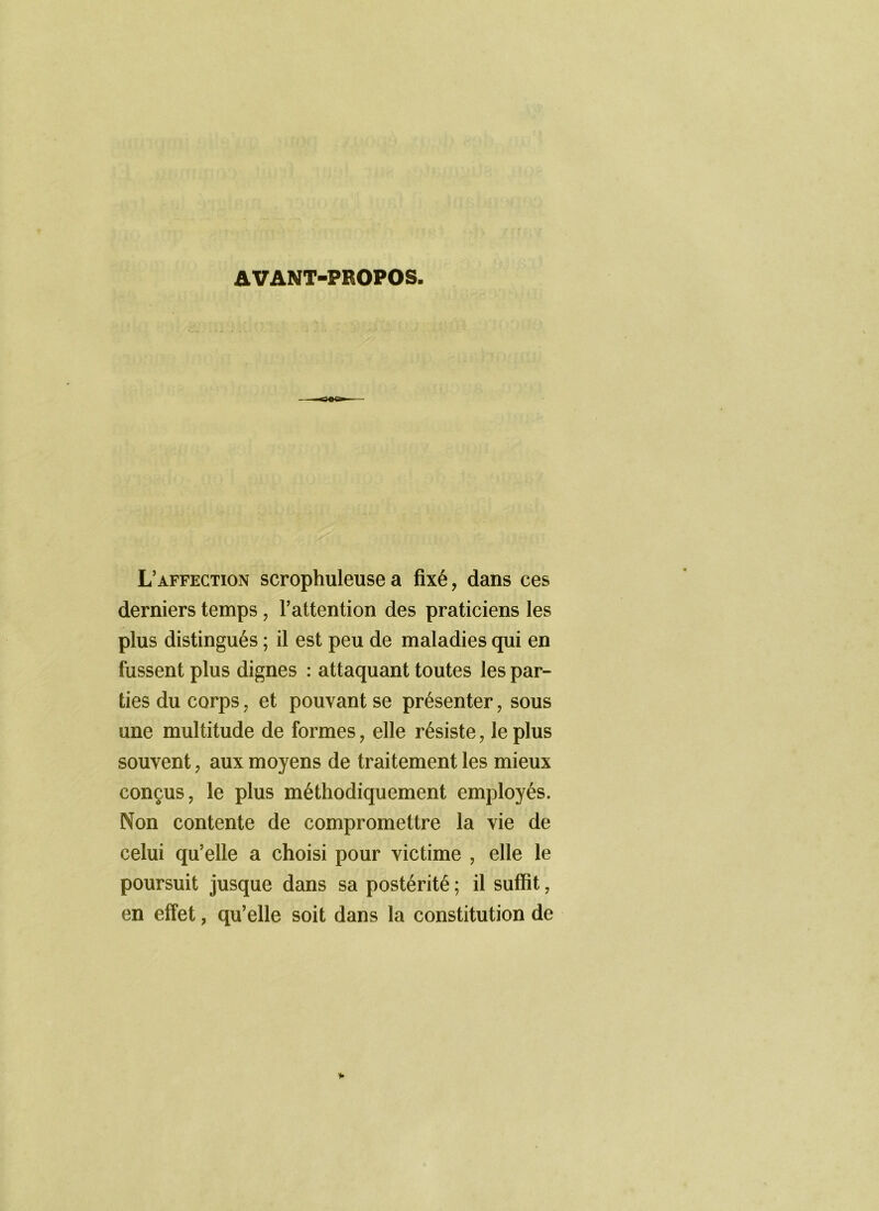 AVANT-PROPOS. L’affection scrophuleuse a fixé, dans ces derniers temps, l’attention des praticiens les plus distingués ; il est peu de maladies qui en fussent plus dignes : attaquant toutes les par- ties du corps J et pouvant se présenter, sous une multitude de formes, elle résiste, le plus souvent, aux moyens de traitement les mieux conçus, le plus méthodiquement employés. Non contente de compromettre la vie de celui qu’elle a choisi pour victime , elle le poursuit jusque dans sa postérité ; il suffit, en effet, qu’elle soit dans la constitution de