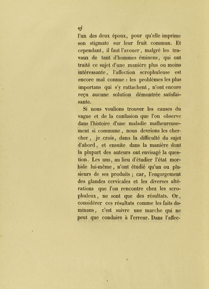 vj Tun des deux époux, pour qu’elle imprime son stigmate sur leur fruit commun. Et cependant, il faut l’avouer, malgré les tra- vaux de tant d’hommes éminens, qui ont traité ce sujet d’une manière plus ou moins intéressante, l’affection scrophuleuse est encore mal connue : les problèmes les plus importans qui s’y rattachent, n’ont encore reçu aucune solution démontrée satisfai- sante. Si nous voulions trouver les causes du vague et de la confusion que l’on observe dans l’histoire d’une maladie malheureuse- ment si commune , nous devrions les cher- cher , je crois, dans la difficulté du sujet d’abord, et ensuite dans la manière dont la plupart des auteurs ont envisagé la ques- tion . Les uns, au lieu d’étudier l’état mor- bide lui-même, n’ont étudié qu’un ou plu- sieurs de ses produits ; car, l’engorgement des glandes cervicales et les diverses alté- rations que l’on rencontre chez les scro- phuleux, ne sont que des résultats. Or, considérer ces résultats comme les faits do- minans, c’est suivre une marche qui ne peut que conduire à l’erreur. Dans l’afîec-