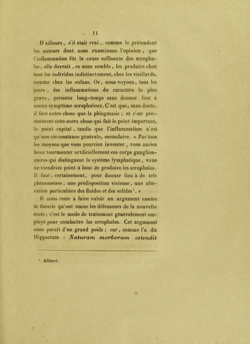 U D’ailleurs, s’il était vrai, comme le prétendent les auteurs dont nous examinons l’opinion , que rinllainraation fût la cause suffisante des scrophu- les, elle devrait , ce nous semble , les produire chez tous les individus indistinctement, chez les vieillards, comme chez les enfans. Or, nous voyons, tous les jours , des inflammations du caractère le plus grave, persister long-temps sans donner lieu à aucun symptôme scrophuleux. C’est que, sans doute, il faut autre chose que la phlegmasie ; et c’est pré- cisément cette autre chose qui fait le point important, le point capital , tandis que l’inflammation n’est qu’une circonstance générale, secondaire. « Partons les moyens que vous pourriez inventer , vous auriez beau tourmenter artificiellement ces corps ganglion- naires qui distinguent le système lymphatique, vous ne viendriez point à bout de produire les scrophules. 11 faut, certainement, pour donner lieu à de tels phénomènes , une prédisposition vicieuse, une alté- ration particulière des fluides et des solides \ » 11 nous reste à faire valoir un argument contre la théorie qu’ont émise les défenseurs de la nouvelle école; c’est le mode de traitement généralement em- ployé pour combattre les scrophules. Cet argument nous paraît d’un grand poids ; car, comme l’a dit Hippocrate : Naturam morborum ostendit * Aüberl,