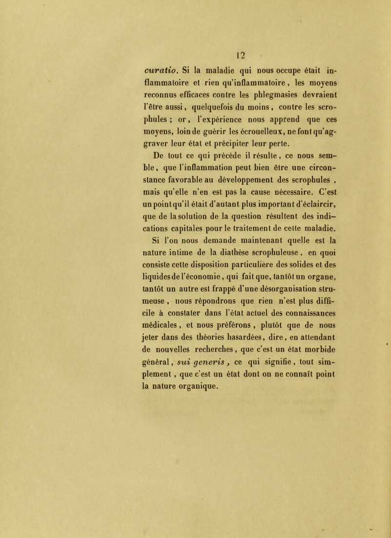 curaiio. Si la maladie qui nous occupe était in- flammatoire et rien qu’inflammatoire, les moyens reconnus efficaces contre les phlegmasies devraient l’être aussi, quelquefois du moins, contre les scro- phules ; or, l’expérience nous apprend que ces moyens, loin de guérir les écrouelleux, ne font qu’ag- graver leur état et précipiter leur perte. De tout ce qui précède il résulte, ce nous sem- ble, que l’inflammation peut bien être une circon- stance favorable au développement des scrophules , mais qu’elle n’en est pas la cause nécessaire. C’est un point qu’il était d’autant plus important d’éclaircir, que de la solution de la question résultent des indi- cations capitales pour le traitement de cette maladie. Si l’on nous demande maintenant quelle est la nature intime de la diathèse scrophuleuse , en quoi consiste cette disposition particulière des solides et des liquides de l’économie, qui fait que, tantôt un organe, tantôt un autre est frappé d’une désorganisation stru- meuse , nous répondrons que rien n’est plus diffi- cile à constater dans l’état actuel des connaissances médicales, et nous préférons , plutôt que de nous jeter dans des théories hasardées, dire, en attendant de nouvelles recherches, que c’est un état morbide général, sui generis, ce qui signifie, tout sim- plement , que c’est un état dont on ne connaît point la nature organique.