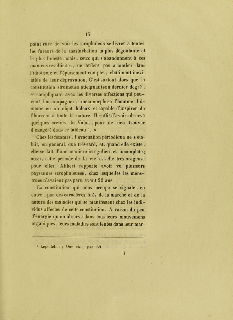 point rare de voir les scrophuleux se livrer à toutes les fureurs de la masturbation la plus dégoûtante et la plus funeste; mais, ceux qui s’abandonnent à ces manœuvres illicites, ne tardent pas à tomber dans l’idiotisme et l’épuisement complet, châtiment inévi- table de leur dépravation. C’est surtout alors que la constitution strumeuse atteignant son dernier degré , se compliquant avec les diverses affections qui peu- vent l’accompagner , métamorphose l’homme lui- même en un objet hideux et capable d’inspirer de l’horreur à toute la nature. Il suffit d’avoir observé quelques crétins du Valais, pour ne rien trouver d’exagéré dans ce tableau *. » Chez les femmes, l’évacuation périodique ne s’éta- blit, en général, que très-tard, et, quand elle existe, elle se fait d’une manière irrégulière et incomplète; aussi, cette période de la vie est-elle très-orageuse pour elles. Alibert rapporte avoir vu plusieurs paysannes scrophuleuses, chez lesquelles les mens- trues n’avaient pas paru avant 25 ans. La constitution qui nous occupe se signale, en outre , par des caractères tirés de la marche et de la nature des maladies qui se manifestent chez les indi- vidus affectés de cette constitution. A raison du peu d’énergie qu’on observe dans tous leurs mouvemens organiques, leurs maladies sont lentes dans leur mar- 1 Lepelletier ; Ouv. cit. , pag. 69. 3