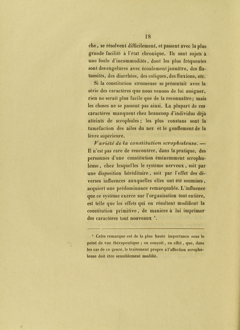 che, se résolvent difficilement, et passent avec la plus grande facilité à l’état chronique. Ils sont sujets à une foule d’incommodités, dont les plus fréquentes sont desengelures avec écoulement jaunâtre, des fla- tuosités, des diarrhées, des coliques, des fluxions, etc. Si la constitution strumeuse se présentait avec la série des caractères que nous venons de lui assigner, rien ne serait plus facile que de la reconnaître; mais les choses ne se passent pas ainsi. La plupart de ces caractères manquent chez beaucoup d’individus déjà atteints de scrophules ; les plus constans sont la tuméfaction des ailes du nez et le gonflement de la lèvre supérieure. Variété de la constitution scrophuieuse. — Il n’est pas rare de rencontrer, dans la pratique, des personnes d’une constitution éminemment scrophu- ieuse, chez lesquelles le système nerveux, soit par une disposition héréditaire, soit par l’effet des di- verses influences auxquelles elles ont été soumises, acquiert une prédominance remarquable. L’influence que ce système exerce sur l’organisation tout entière, est telle que les effets qui en résultent modifient la constitution primitive , de manière à lui imprimer des caractères tout nouveaux ^ ^ Celle remarque est de la plus haute imporlance sous le point de vue thérapeutique ; on conçoit, en effet, que, dans les cas de ce genre, le traitement propre à l’affection scrophu- ieuse doit être sensiblement modifié.