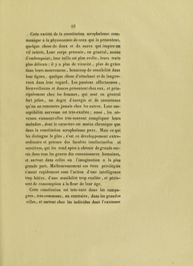 Celle variété de la constilulion scrophuleuse com- munique à la physionomie de ceux qui la présentent, quelque chose de doux et de suave qui inspire un vif intérêt. Leur corps présente, en général, moins d’emhonpoint; leur taille est plus svelte, leurs traits plus délicats : il y a plus de vivacité , plus de grâce dans leurs mouvemens, beaucoup de sensibilité dans leur figure, quelque chose d’attachant et de langou- reux dans leur regard. Les passions affectueuses , bienveillantes et douces présentent chez eux, et prin- cipalement chez les femmes, qui sont en général fort jolies, un degré d’énergie et de consistance qu’on ne rencontre jamais chez les autres. Leur sus- ceptibilité nerveuse est très-exaltée : aussi , les né- vroses viennent-elles très-souvent compliquer leurs maladies, dont le caractère est moins chronique que dans la constitution scrophuleuse pure. Mais ce qui les distingue le plus , c’est ce développement extra- ordinaire et précoce des facultés intellectuelles et sensitives, qui les rend aptes à obtenir de grands suc- cès dans tous les genres des connaissances humaines, et surtout dans celles où l’imagination a la plus grande part. Malheureusement ces êtres privilégiés s’usent rapidement sous l’action d’une intelligence trop hâtive, d’une sensibilité trop exaltée , et péris- sent de consomption à la fleur de leur âge. Cette constitution est très-rare dans les campa- gnes, très-commune, au contraire, dans les grandes villes, et surtout chez les individus dont l’existence