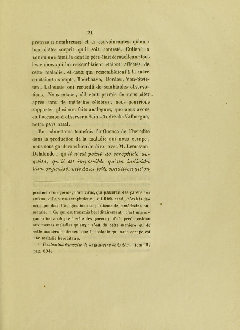 preuves si nombreuses et si convaincantes, qu’on a lieu d’être surpris qu’il soit contesté. Cullen ^ a connu une famille dont le père était écrouelleux : tous les enfans qui lui ressemblaient étaient affectés de cette maladie , et ceux qui ressemblaient à la mère en étaient exempts. Boërhaave, Bordeu, Van-Swie- ten , Lalouette ont recueilli de semblables observa- tions. Nous-même, s’il était permis de nous citer . après tant de médecins célèbres , nous pourrions rapporter plusieurs faits analogues, que nous avons eu l’occasion d’observer à Saint-André-de-Valborgne, notre pays natal. En admettant toutefois l’influence de l’hérédité dans la production de la maladie qui nous occupe, nous nous garderons bien de dire, avec M. Lemasson- Delalande , qu’i/ n'est point de scrophuie ac- quise , qu'ii est impossible qu'un individu bien organisé, mis dans telle condition qu'on position d’un germe, d’un virus, qui passerait des parens aux enfans. « Ce virus scrophuleux, dit Richerand , n’exista ja- mais que dans l’imagination des partisans de la médecine hu- morale. » Ce qui est transmis héréditairement, c’est une or- ganisation analogue à celle des parens ; d’où prédisposition aux mêmes maladies qu’eux : c’est de cette manière et de cette manière seulement que la maladie qui nous occupe est une maladie héréditaire. ^ Traduction'française de la médecine de Cullen ; lom. II, pag. 604. \