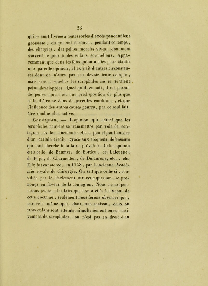 qni se sont livrées à toutes sortes d’excès pendant leur grossesse, ou qui ont éprouvé, pendant ce temps , des chagrins, des peines morales vives , donnaient souvent le jour à des enfans écrouelleux. Appa- remment que dans les faits qu’on a cités pour établir une pareille opinion , il existait d’autres circonstan- ces dont on n’aura pas cru devoir tenir compte , mais sans lesquelles les scrophules ne se seraient . point développées. Quoi qu’il en soit, il est permis de penser que c’est une prédisposition de plus que celle d’être né dans de pareilles conditions , et que l’influence des autres causes pourra, par ce seul fait, être rendue plus active. Contagion, — L’opinion qui admet que les scrophules peuvent se transmettre par voie de con- tagion , est fort ancienne ; elle a joui et jouit encore d’un certain crédit, grâce aux éloquens défenseurs qui ont cherché à la faire prévaloir. Cette opinion était celle de Baumes, de Bordeu , de Lalouette, de Pujol, de Charmellon , de Dulaurens, etc. , etc. Elle fut consacrée, en 1758 , par l’ancienne Acadé- mie royale de chirurgie. On sait que celle-ci , con- sultée par le Parlement sur cette question, se pro- nonça en faveur de la contagion. Nous ne rappor- terons pas tous les faits que l’on a cités à l’appui de cette doctrine ; seulement nous ferons observer que , par cela même que , dans une maison , deux ou trois enfans sont atteints, simultanément ou successi- vement de scrophules , on n’est pas en droit d’en