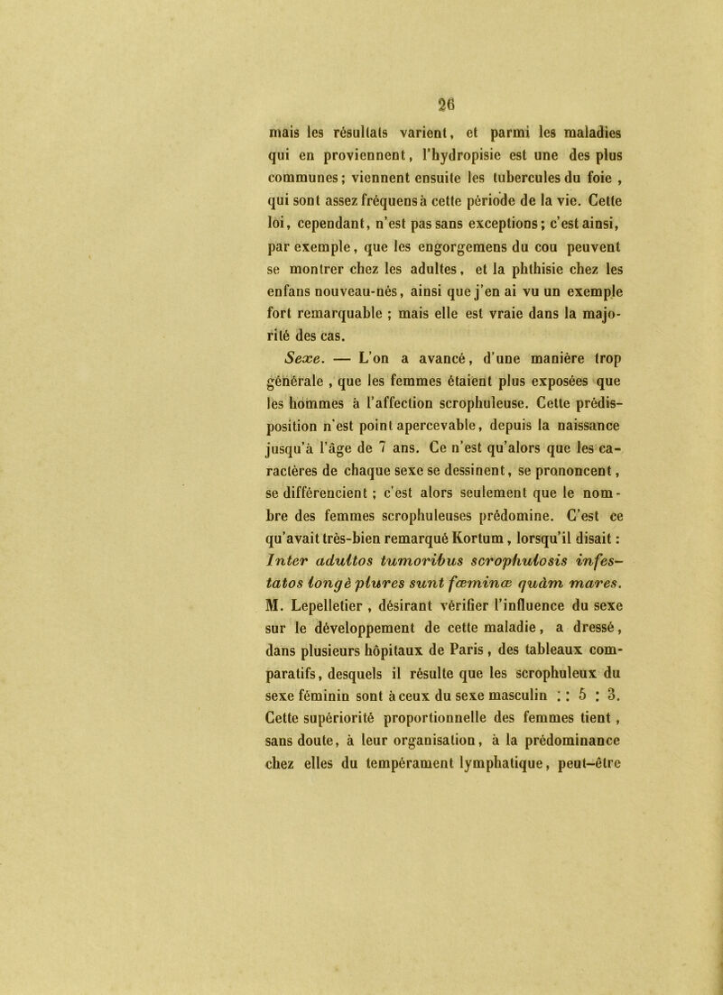 mais les résullats varient, et parmi les maladies qui en proviennent, l’hydropisie est une des plus communes; viennent ensuite les tubercules du foie , qui sont assez fréquensà cette période de la vie. Cette loi, cependant, n’est pas sans exceptions; c’est ainsi, par exemple, que les engorgemens du cou peuvent se montrer chez les adultes, et la phthisie chez les enfans nouveau-nés, ainsi que j’en ai vu un exemple fort remarquable ; mais elle est vraie dans la majo- rité des cas. Sexe, — L’on a avancé, d’une manière trop générale ,'que les femmes étaient plus exposées que les hommes à l’affection scrophuleuse. Cette prédis- position n’est point apercevahle, depuis la naissance jusqu’à l’âge de 7 ans. Ce n’est qu’alors que les ca- ractères de chaque sexe se dessinent, se prononcent, se différencient ; c’est alors seulement que le nom- bre des femmes scrophuleuses prédomine. C’est ce qu’avait très-bien remarqué Kortum, lorsqu’il disait : Inter aduitos tumoribus scrophulosis infes- tâtes longé piures sunt fæminœ quàm mares, M. Lepelletier , désirant vérifier l’influence du sexe sur le développement de cette maladie, a dressé, dans plusieurs hôpitaux de Paris, des tableaux com- paratifs , desquels il résulte que les scrophuleux du sexe féminin sont à ceux du sexe masculin : : 5 : 3. Cette supériorité proportionnelle des femmes tient, sans doute, à leur organisation, à la prédominance chez elles du tempérament lymphatique, peut-être