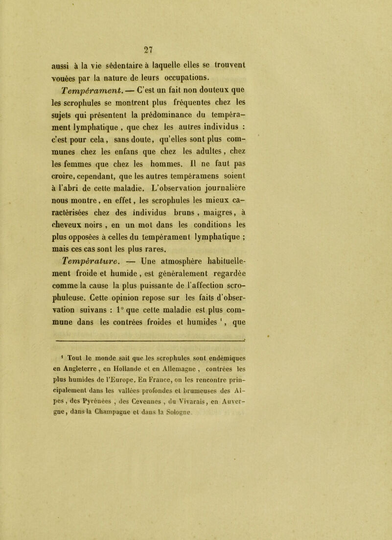 aussi à la vie sédentaire à laquelle elles se trouvent vouées par la nature de leurs occupations. Tempérament, — C’est un fait non douteux que les scrophules se montrent plus fréquentes chez les sujets qui présentent la prédominance du tempéra- ment lymphatique , que chez les autres individus : c’est pour cela, sans doute, quelles sont plus com- munes chez les en fans que chez les adultes, chez les femmes que chez les hommes. Il ne faut pas croire, cependant, que les autres tempéramens soient à l’ahri de celte maladie. L’ohservation journalière nous montre, en effet, les scrophules les mieux ca- ractérisées chez des individus bruns , maigres, à cheveux noirs , en un mot dans les conditions les plus opposées à celles du tempérament lymphatique ; mais ces cas sont les plus rares. Température. — Une atmosphère habituelle- ment froide et humide , est généralement regardée comme la cause la plus puissante de l’affection scro- phuleuse. Cette opinion repose sur les faits d’obser- vation suivans : U que cette maladie est plus com- mune dans les contrées froides et humides *, que * Tout le monde sait que les scrophules sont endémiques en Angleterre , en Hollande et en Allemagne , contrées les plus humides de l’Europe. En France, on les rencontre prin- cipalement dans les vallées profondes et l)rumeuses des Al- pes , des Pyrénées , des Cevennes , du Vivarais, en Auver- gne, dans la Champagne et dans la Sologne.