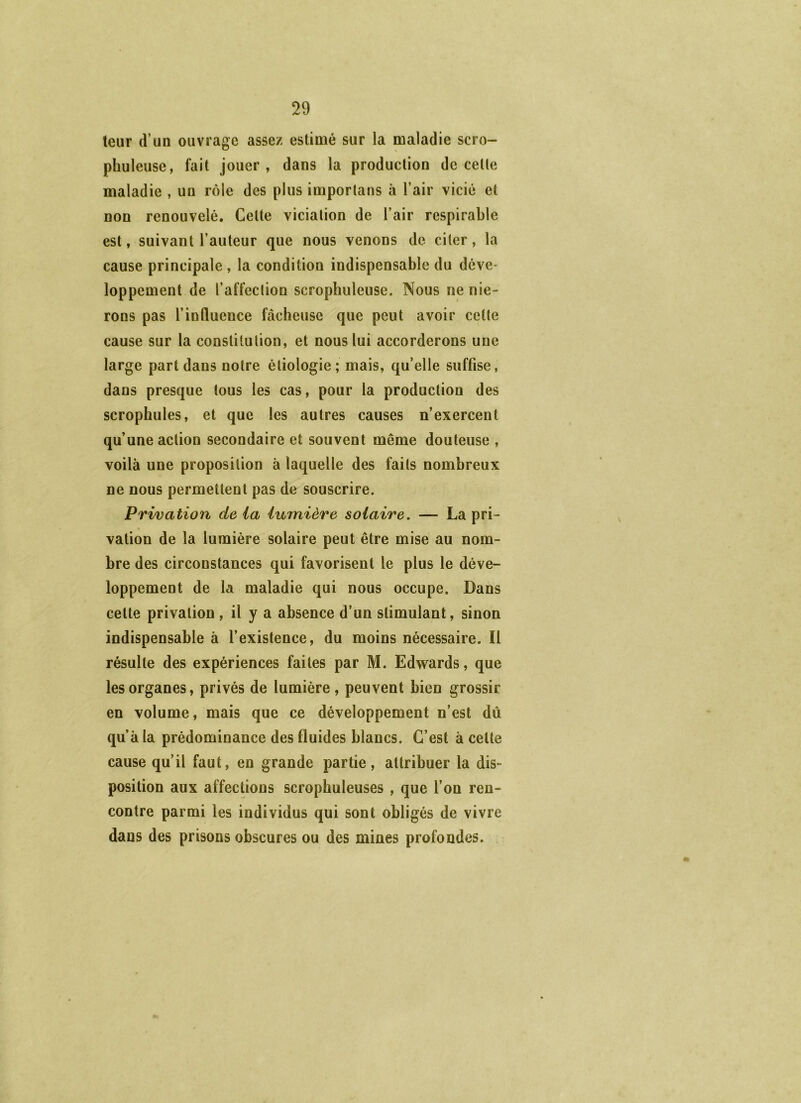 teur d’un ouvrage assez estimé sur la maladie scro- phuleuse, fait jouer, dans la production de cetle maladie , un rôle des plus importans à l’air vicié et non renouvelé. Celte viciation de l’air respirable est, suivant l’auteur que nous venons de citer, la cause principale , la condition indispensable du déve- loppement de l’affection scrophuleuse. Nous ne nie- rons pas l’influence fâcheuse que peut avoir cetle cause sur la constitution, et nous lui accorderons une large part dans notre étiologie ; mais, qu’elle suffise, dans presque tous les cas, pour la production des scrophules, et que les autres causes n’exercent qu’une action secondaire et souvent même douteuse , voilà une proposition à laquelle des faits nombreux ne nous permettent pas de souscrire. Privation delà lumière solaire. — La pri- vation de la lumière solaire peut être mise au nom- bre des circonstances qui favorisent le plus le déve- loppement de la maladie qui nous occupe. Dans cette privation , il y a absence d’un stimulant, sinon indispensable à l’existence, du moins nécessaire. Il résulte des expériences faites par M. Edwards, que les organes, privés de lumière, peuvent bien grossir en volume, mais que ce développement n’est dii qu’à la prédominance des fluides blancs. C’est à cette cause qu’il faut, en grande partie, attribuer la dis- position aux affections scrophuleuses , que l’on ren- contre parmi les individus qui sont obligés de vivre dans des prisons obscures ou des mines profondes.