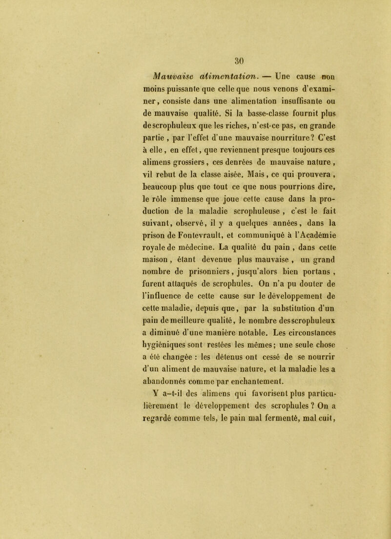 Mauvaise aiimentation. — Une cause non moins puissante que celle que nous venons d’exami- ner, consiste dans une alimentation insuffisante ou de mauvaise qualité. Si la basse-classe fournit plus descrophuleux que les riches, n’est-ce pas, en grande partie , par l’effet d’une mauvaise nourriture? C’est à elle, en effet, que reviennent presque toujours ces alimens grossiers, ces denrées de mauvaise nature , vil rebut de la classe aisée. Mais, ce qui prouvera , beaucoup plus que tout ce que nous pourrions dire, le rôle immense que joue cette cause dans la pro- duction de la maladie scropliuleuse , c’est le fait suivant, observé, il y a quelques années, dans la prison de Fontevrault, et communiqué à l’Académie royale de médecine. La qualité du pain , dans cette maison, étant devenue plus mauvaise , un grand nombre de prisonniers, jusqu’alors bien portans , furent attaqués de scrophules. On n’a pu douter de l’influence de cette cause sur le développement de cette maladie, depuis que, par la substitution d’un pain de meilleure qualité, le nombre desscrophuleux a diminué d’une manière notable. Les circonstances hygiéniques sont restées les mêmes; une seule chose a été changée : les détenus ont cessé de se nourrir d’un aliment de mauvaise nature, et la maladie les a abandonnés comme par enchantement. Y a-t-il des alimens qui favorisent plus particu- liérement le développement des scrophules ? On a regardé comme tels, le pain mal fermenté, mal cuit,