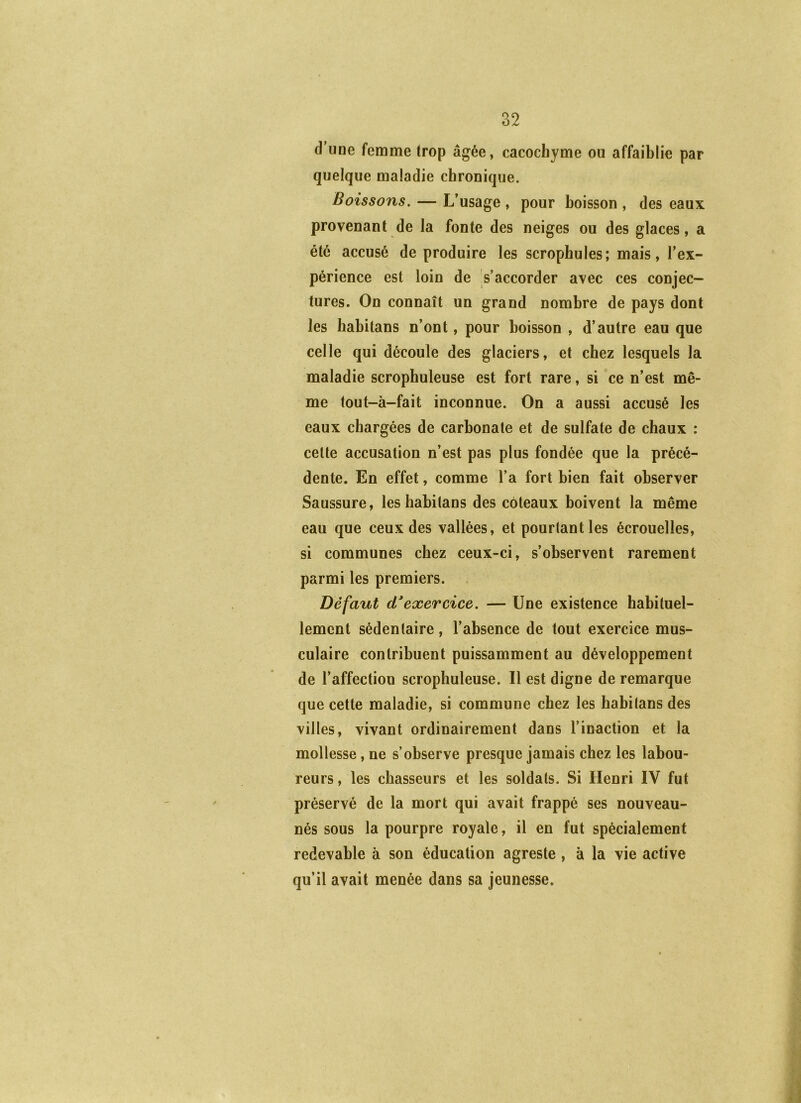 d’une femme (rop âgée, cacochyme ou affaiblie par quelque maladie chronique. Boissons. — L’usage , pour boisson , des eaux provenant de la fonte des neiges ou des glaces, a été accusé de produire les scrophules; mais, l’ex- périence est loin de s’accorder avec ces conjec- tures. On connaît un grand nombre de pays dont les habitans n’ont, pour boisson , d’autre eau que celle qui découle des glaciers, et chez lesquels la maladie scrophuleuse est fort rare, si ce n’est mê- me tout-à-fait inconnue. On a aussi accusé les eaux chargées de carbonate et de sulfate de chaux : celte accusation n’est pas plus fondée que la précé- dente. En effet, comme l’a fort bien fait observer Saussure, les habitans des coteaux boivent la même eau que ceux des vallées, et pourtant les écrouelles, si communes chez ceux-ci, s’observent rarement parmi les premiers. Défaut d*exercice. — Une existence habituel- lement sédentaire, l’absence de tout exercice mus- culaire contribuent puissamment au développement de l’affection scrophuleuse. Il est digne de remarque que cette maladie, si commune chez les habitans des villes, vivant ordinairement dans l’inaction et la mollesse, ne s’observe presque jamais chez les labou- reurs , les chasseurs et les soldats. Si Henri IV fut préservé de la mort qui avait frappé ses nouveau- nés sous la pourpre royale, il en fut spécialement redevable à son éducation agreste , à la vie active qu’il avait menée dans sa jeunesse.