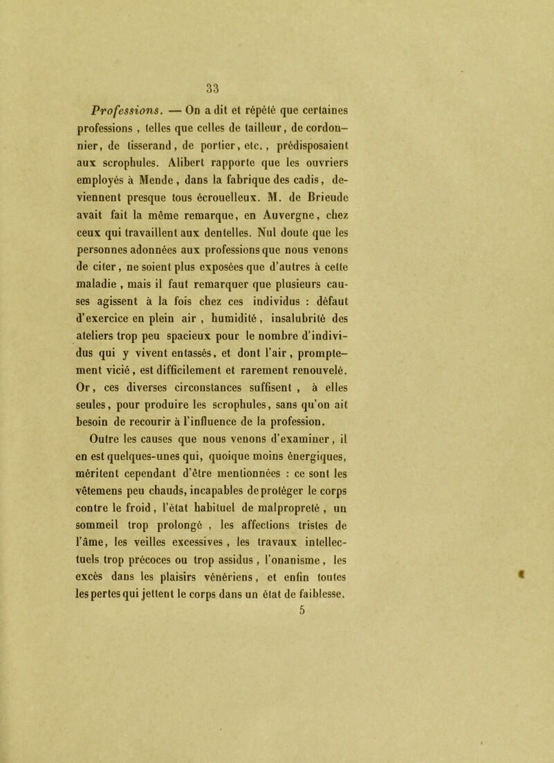 Professions. — On a dit et répété que certaines professions , telles que celles de tailleur, de cordon- nier, de tisserand, de portier, etc., prédisposaient aux scrophules. Alibert rapporte que les ouvriers employés à Mende , dans la fabrique des cadis, de- viennent presque tous écrouelleux. M. de Brieude avait fait la même remarque, en Auvergne, chez ceux qui travaillent aux dentelles. Nul doute que les personnes adonnées aux professions que nous venons de citer, ne soient plus exposées que d’autres à celte maladie , mais il faut remarquer que plusieurs cau- ses agissent à la fois chez ces individus : défaut d’exercice en plein air , humidité, insalubrité des ateliers trop peu spacieux pour le nombre d’indivi- dus qui y vivent entassés, et dont l’air, prompte- ment vicié, est difficilement et rarement renouvelé. Or, ces diverses circonstances suffisent , à elles seules, pour produire les scrophules, sans qu’on ait besoin de recourir à l’influence de la profession. Outre les causes que nous venons d’examiner, il en est quelques-unes qui, quoique moins énergiques, méritent cependant d’être mentionnées : ce sont les vêtemens peu chauds, incapables de protéger le corps contre le froid, l’état habituel de malpropreté , un sommeil trop prolongé , les affections tristes de l’âme, les veilles excessives, les travaux intellec- tuels trop précoces ou trop assidus, l’onanisme, les excès dans les plaisirs vénériens, et enfin toutes les pertes qui jettent le corps dans un état de faiblesse. 5 4