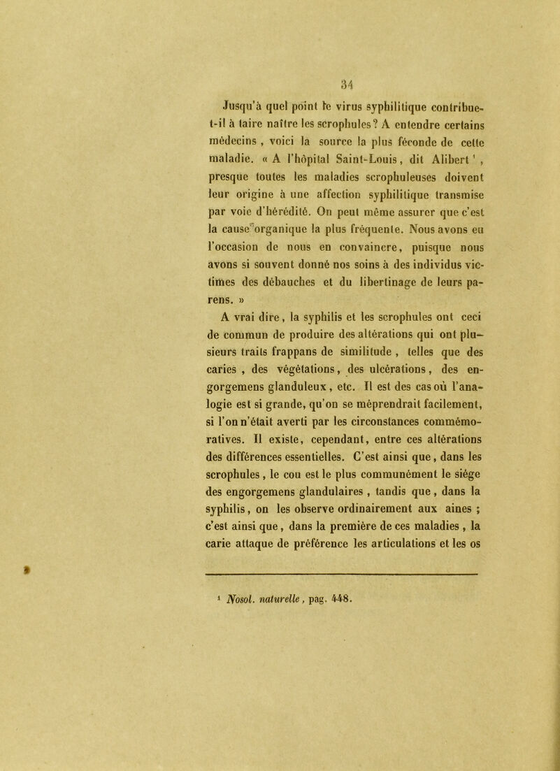 Jusqu’à quel point h virus syphilitique contribue- t-il à taire naître les scropliules? A entendre certains médecins , voici la source la plus féconde de cette maladie. «A l’hôpital Saint-Louis, dit Alibert ’ , presque toutes les maladies scrophuleuses doivent leur origine à une affection syphilitique transmise par voie d’hérédité. On peut même assurer que c’est la cause”organique la plus fréquente. Nous avons eu l’occasion de nous en convaincre, puisque nous avons si souvent donné nos soins à des individus vic- times des débauches et du libertinage de leurs pa- rens. » A vrai dire, la syphilis et les scrophules ont ceci de commun de produire des altérations qui ont plu- sieurs traits frappans de similitude , telles que des caries , des végétations, des ulcérations, des en- gorgemens glanduleux, etc. Il est des cas où l’ana- logie est si grande, qu’on se méprendrait facilement, si l’on n’était averti par les circonstances commémo- ratives. Il existe, cependant, entre ces altérations des différences essentielles. C’est ainsi que, dans les scrophules, le cou est le plus communément le siège des engorgemens glandulaires, tandis que, dans la syphilis, on les observe ordinairement aux aines ; c’est ainsi que, dans la première de ces maladies , la carie attaque de préférence les articulations et les os * Nosol. naturelle, pag. 448.