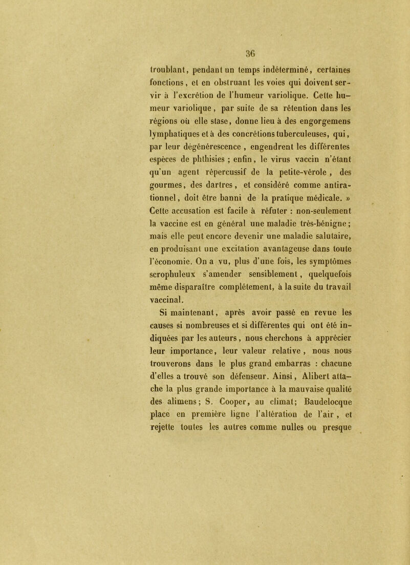 troublant, pendant un temps indéterminé, certaines fonctions, et en obstruant les voies qui doivent ser- vir à l’excrétion de l’humeur variolique. Celle hu- meur variolique , par suite de sa rétention dans les régions où elle stase, donne lieu à des engorgemens lymphatiques et à des concrétions tuberculeuses, qui, par leur dégénérescence , engendrent les différentes espèces de plithisies ; enfin, le virus vaccin n’étant qu’un agent répercussif de la petite-vérole , des gourmes, des dartres, et considéré comme antira- tionnel , doit être banni de la pratique médicale. » Cette accusation est’facile à réfuter : non-seulement la vaccine est en général une maladie très-bénigne ; mais elle peut encore devenir une maladie salutaire, en produisant une excitation avantageuse dans toute l’économie. On a vu, plus d’une fois, les symptômes scrophuleux s’amender sensiblement, quelquefois même disparaître complètement, à la suite du travail vaccinal. Si maintenant, après avoir passé en revue les causes si nombreuses et si différentes qui ont été in- diquées par les auteurs, nous cherchons à apprécier leur importance, leur valeur relative, nous nous trouverons dans le plus grand embarras : chacune d’elles a trouvé son défenseur. Ainsi, Alibert atta- che la plus grande importance à la mauvaise qualité des alimens; S. Cooper, au climat; Baudelocque place en première ligne l’altération de l’air , et rejette toutes les autres comme nulles ou presque