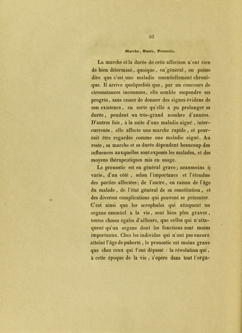 Marche , Durée, Pronostic. La marche et la durée de cette affection n’ont rien de bien déterminé, quoique , engénéral, on puisse dire que c’est une maladie essentiellement chroni- que. Il arrive quelquefois que, par un concours de circonstances inconnues, elle semble suspendre ses progrès, sans cesser de donner des signes évidens de son existence, en sorte qu’elle a pu prolonger sa durée, pendant un très-grand nombre d’années. D’autres fois, à la suite d’une maladie aiguë , inter- currente , elle affecte une marche rapide , et pour- rait être regardée comme une maladie aiguë. Au reste, sa marche et sa durée dépendent beaucoup des influences auxquelles sont exposés les malades, et des moyens thérapeutiqnes mis en usage. Le pronostic est en général grave ; néanmoins il varie, d’un côté , selon l’importance et l’étendue des parties affectées; de l’autre, en raison de l’âge du malade, de l’état général de sa constitution , et des diverses complications qui peuvent se présenter. C’est ainsi que les scrophules qui attaquent un organe essentiel à la vie, sont bien plus graves, toutes choses égales d’ailleurs, que celles qui n’atta- quent qu’un organe dont les fonctions sont moins importantes. Chez les individus qui n’ont pas encore atteint l’âge de puberté , le pronostic est moins grave que chez ceux qui l’ont dépassé : la révolution qui, à cette époque de la vie , s’opère dans tout l’orga-