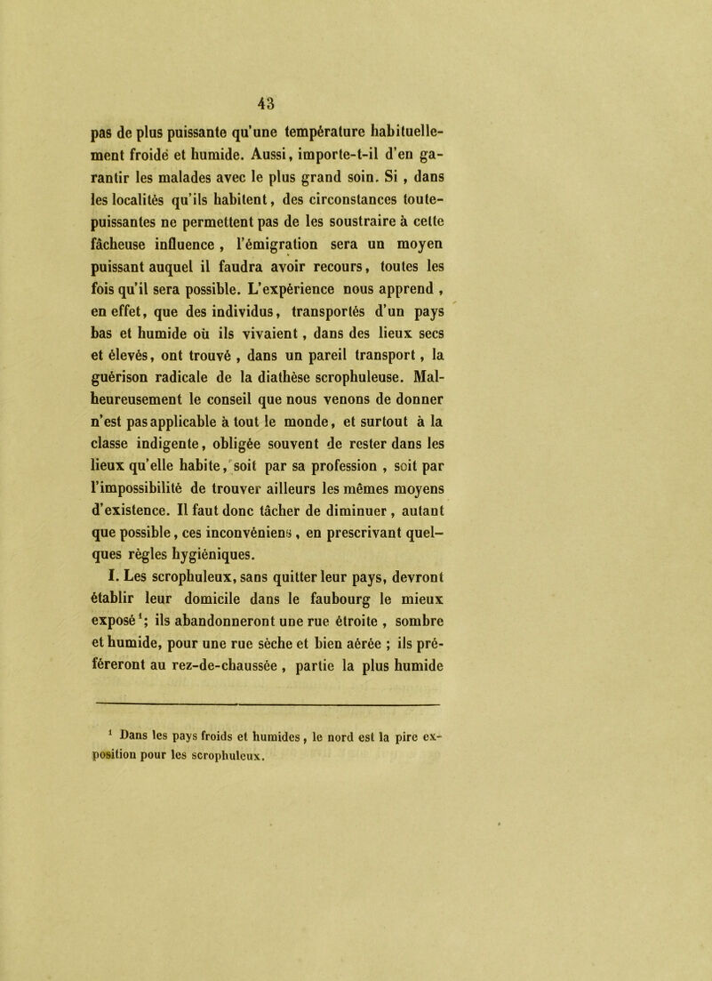 pas de plus puissante qu’une température habituelle- ment froide et humide. Aussi, importe-t-il d’en ga- rantir les malades avec le plus grand soin. Si, dans les localités qu’ils habitent, des circonstances toute- puissantes ne permettent pas de les soustraire à cette fâcheuse influence, l’émigration sera un moyen puissant auquel il faudra avoir recours, toutes les fois qu’il sera possible. L’expérience nous apprend , en effet, que des individus, transportés d’un pays bas et humide où ils vivaient, dans des lieux secs et élevés, ont trouvé , dans un pareil transport, la guérison radicale de la diathèse scrophuleuse. Mal- heureusement le conseil que nous venons de donner n’est pas applicable à tout le monde, et surtout à la classe indigente, obligée souvent de rester dans les lieux quelle habite,'soit par sa profession , soit par l’impossibilité de trouver ailleurs les mêmes moyens d’existence. Il faut donc tâcher de diminuer , autant que possible, ces inconvéniens , en prescrivant quel- ques règles hygiéniques. I. Les scrophuleux, sans quitter leur pays, devront établir leur domicile dans le faubourg le mieux exposé*; ils abandonneront une rue étroite , sombre et humide, pour une rue sèche et bien aérée ; ils pré- féreront au rez-de-chaussée , partie la plus humide * Dans les pays froids et humides, le nord est la pire ex- position pour les scrophuleux. ê