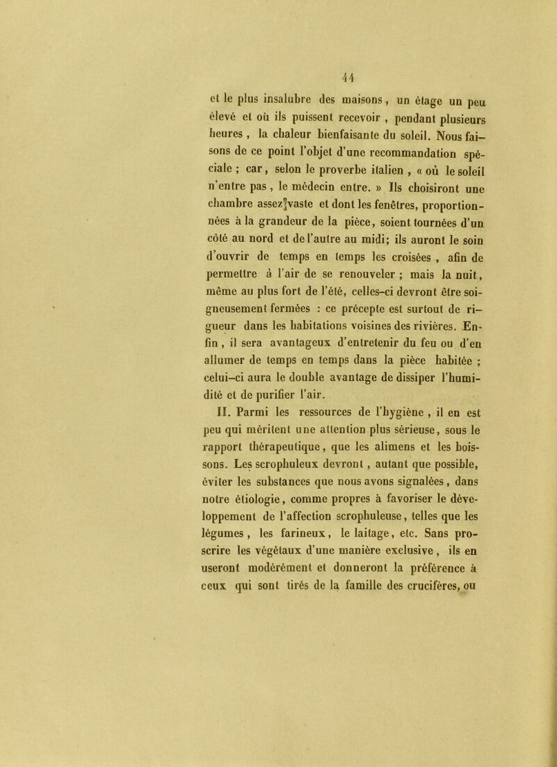 4A et le plus insalubre des maisons, un étage un peu élevé et où ils puissent recevoir , pendant plusieurs heures , la chaleur bienfaisante du soleil. Nous fai- sons de ce point l’objet d’une recommandation spé- ciale ; car, selon le proverbe italien , « où le soleil n entre pas, le médecin entre. » Ils choisiront une chambre assez|vasle et dont les fenêtres, proportion- nées à la grandeur de la pièce, soient tournées d’un côté au nord et de l’autre au midi; ils auront le soin d’ouvrir de temps en temps les croisées , afin de permettre à l’air de se renouveler ; mais la nuit, même au plus fort de l’été, celles-ci devront être soi- gneusement fermées : ce précepte est surtout de ri- gueur dans les habitations voisines des rivières. En- fin , il sera avantageux d’entretenir du feu ou d’en allumer de temps en temps dans la pièce habitée ; celui-ci aura le double avantage de dissiper l’humi- dité et de purifier l’air. lî. Parmi les ressources de l’hygiène , il en est peu qui méritent une attention plus sérieuse, sous le rapport thérapeutique, que les alimens et les bois- sons. Les scrophuleux devront, autant que possible, éviter les substances que nous avons signalées, dans notre étiologie, comme propres à favoriser le déve- loppement de l’affection scrophuleuse, telles que les légumes , les farineux, le laitage, etc. Sans pro- scrire les végétaux d’une manière exclusive, ils en useront modérément et donneront la préférence à ceux qui sont tirés de la famille des crucifères, ou