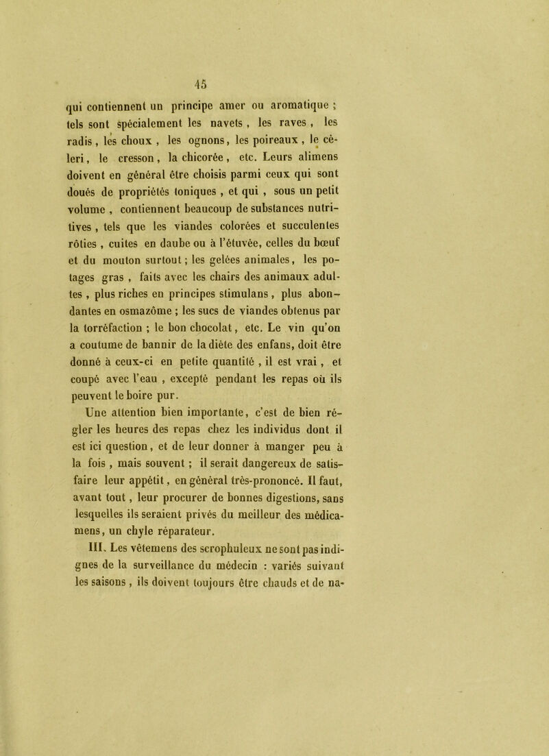 qui contiennent un principe amer ou aromatique ; tels sont spécialement les navets , les raves , les radis , les choux , les ognons, les poireaux , le cé- leri , le cresson, la chicorée, etc. Leurs alimens doivent en général être choisis parmi ceux qui sont doués de propriétés toniques , et qui , sous un petit volume , contiennent beaucoup de substances nutri- tives , tels que les viandes colorées et succulentes rôties , cuites en daube ou à Tétuvée, celles du bœuf et du mouton surtout; les gelées animales, les po- tages gras , faits avec les chairs des animaux adul- tes , plus riches en principes stimulans , plus abon- dantes en osmazôme ; les sucs de viandes obtenus par la torréfaction ; le bon chocolat, etc. Le vin qu’on a coutume de bannir de la diète des enfans, doit être donné à ceux-ci en petite quantité , il est vrai, et coupé avec l’eau , excepté pendant les repas où ils peuvent le boire pur. Une attention bien importante, c’est de bien ré- gler les heures des repas chez les individus dont il est ici question, et de leur donner à manger peu à la fois, mais souvent ; il serait dangereux de satis- faire leur appétit, en général très-prononcé. 11 faut, avant tout, leur procurer de bonnes digestions, sans lesquelles ils seraient privés du meilleur des médica- mens, un chyle réparateur. IIL Les vêtemens des scrophuleux ne sont pas indi- gnes de la surveillance du médecin : variés suivant les saisons, ils doivent toujours être chauds et de na-