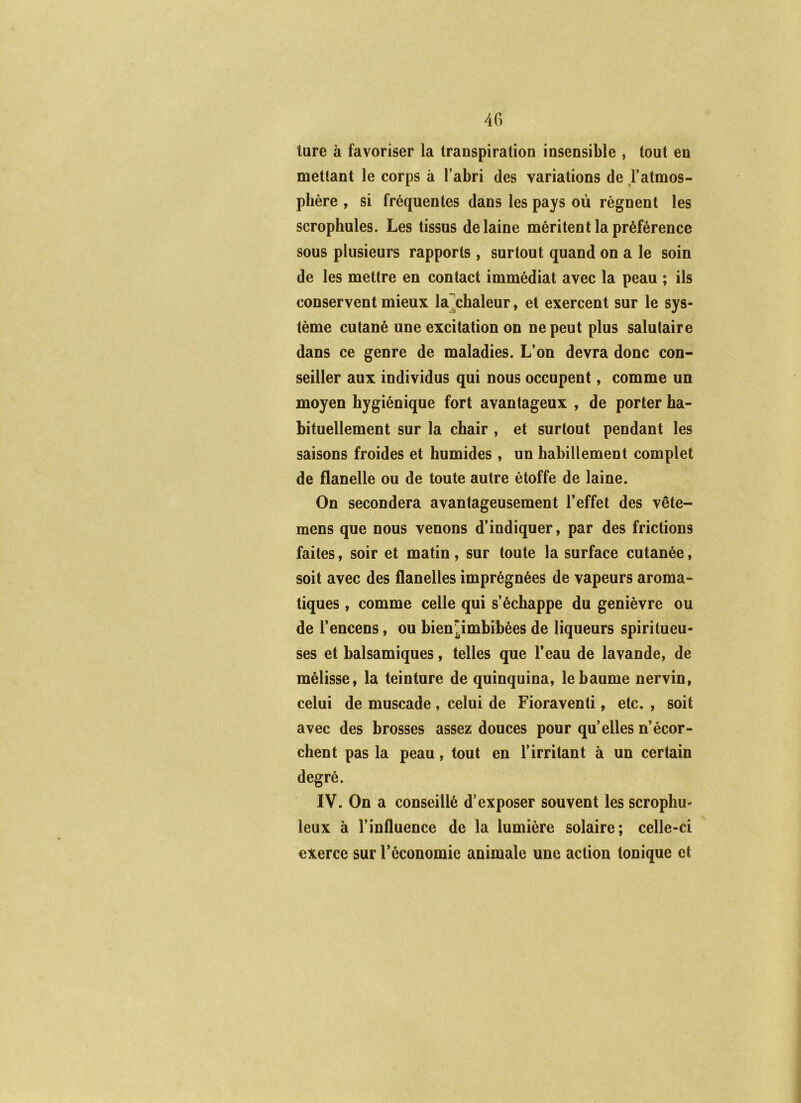 lure à favoriser la transpiration insensible , tout en mettant le corps à l’abri des variations de l’atmos- phère , si fréquentes dans les pays où régnent les scrophules. Les tissus de laine méritent la préférence sous plusieurs rapports , surtout quand on a le soin de les mettre en contact immédiat avec la peau ; ils conservent mieux la .chaleur, et exercent sur le sys- tème cutané une excitation on ne peut plus salutaire dans ce genre de maladies. L’on devra donc con- seiller aux individus qui nous occupent, comme un moyen hygiénique fort avantageux , de porter ha- bituellement sur la chair , et surtout pendant les saisons froides et humides , un habillement complet de flanelle ou de toute autre étoffe de laine. On secondera avantageusement l’effet des vête- mens que nous venons d’indiquer, par des frictions faites, soir et matin, sur toute la surface cutanée, soit avec des flanelles imprégnées de vapeurs aroma- tiques , comme celle qui s’échappe du genièvre ou de l’encens, ou bienjimbihées de liqueurs spiritueu- ses et balsamiques, telles que l’eau de lavande, de mélisse, la teinture de quinquina, le baume nervin, celui de muscade , celui de Fioraventi, etc. , soit avec des brosses assez douces pour qu’elles n’écor- chent pas la peau, tout en l’irritant à un certain degré. IV. On a conseillé d’exposer souvent les scrophu- leux à l’influence de la lumière solaire; celle-ci exerce sur l’économie animale une action tonique et