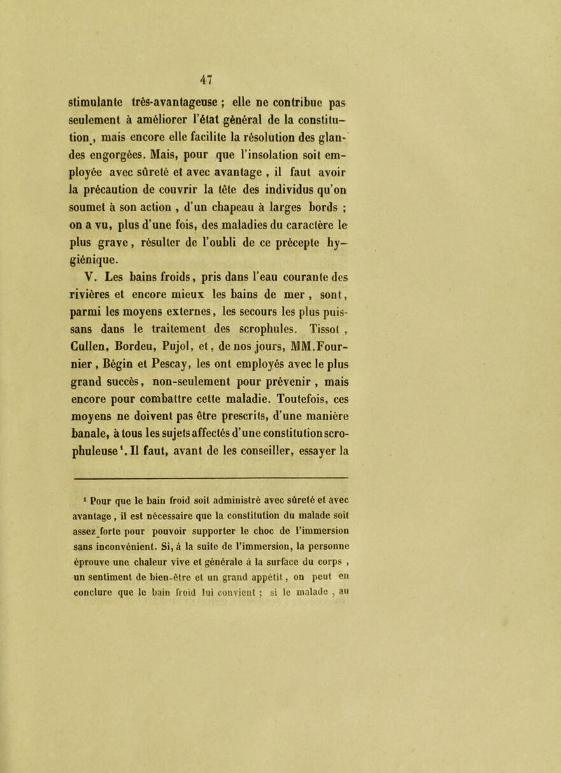 stimulante très-avantageuse ; elle ne contribue pas seulement à améliorer l’état général de la constitu- tion^, mais encore elle facilite la résolution des glan-' des engorgées. Mais, pour que l’insolation soit em- ployée avec sûreté et avec avantage , il faut avoir la précaution de couvrir la tête des individus qu’on soumet à son action , d’un chapeau à larges bords ; on a vu, plus d’une fois, des maladies du caractère le plus grave, résulter de l’oubli de ce précepte hy- giénique. V. Les bains froids, pris dans l’eau courante des rivières et encore mieux les bains de mer, sont, parmi les moyens externes, les secours les plus puis- sans dans le traitement des scrophules. Tissot , Cullen, Bordeu, Pujol, et, de nos jours, MM.Four- nier , Bégin et Pescay, les ont employés avec le plus grand succès, non-seulement pour prévenir , mais encore pour combattre cette maladie. Toutefois, ces moyens ne doivent pas être prescrits, d’une manière banale, à tous les sujets affectés d’une constitution scro- phuleuseMl faut, avant de les conseiller, essayer la * Pour que le bain froid soit administré avec sûreté et avec avantage, il est nécessaire que la constitution du malade soit assez forte pour pouvoir supporter le choc de l’immersion sans inconvénient. Si, à la suite de l’immersion, la personne éprouve une chaleur vive et générale à la surface du corps , un sentiment de bien-être et un grand appétit, on peut en conclure que le bain froid lui convient ; si le malade , au