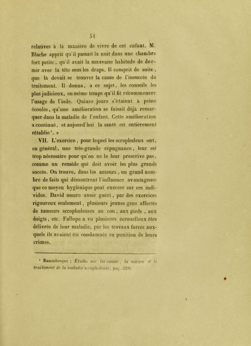 / relatives à la manière de vivre de cet enfant, M. Blaclie apprit qu’il passait la nuit dans une chambre fort petite, qu’il avait la mauvaise habitude de dor~ mir avec la tête sous les draps. Il comprit de suite , que là devait se trouver la cause de l’insuccès du traitement. Il donna, à ce sujet, les conseils les plus judicieux, en même temps qu’il fil recommencer l’usage de l’iode. Quinze jours s’étaient à peine écoulés, qu’une amélioration se faisait déjà remar- quer dans la maladie de l’enfant. Cette amélioration a continué, et aujourd’hui la santé est entièrement rétablie*. » VII. L’ exercice, pour lequel les scrophuleux ont, en général, une très-grande répugnance, leur est trop nécessaire pour qu’on ne le leur prescrive pas, comme un remède qui doit avoir les plus grands succès. On trouve, dans les auteurs, un grand nom- bre défaits qui démontrent l’influence avantageuse que ce moyen hygiénique peut exercer sur ces indi- vidus. David assure avoir guéri, par des exercices rigoureux seulement, plusieurs jeunes gens affectés de tumeurs scrophuleuses au cou, aux pieds , aux doigts, etc. Fallope a vu plusieurs écrouelleux être délivrés de leur maladie, par les travaux forcés aux- quels ils avaient été condamnés en punition de leurs crimes. \ ^ Baudelocque ; Études sur les cames, la nature et le traitement de la maladie scrophuleusc, pag. 228.