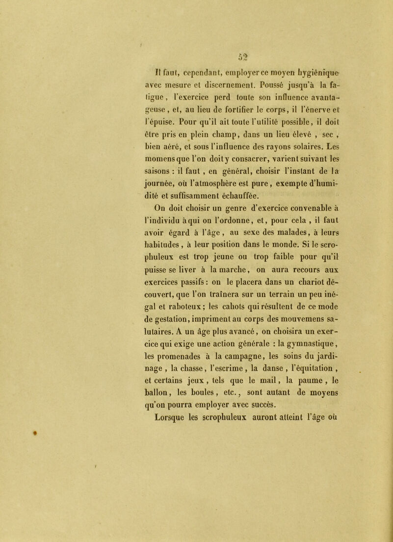 f îf faut, cependant, employer ce moyen hygiénique avec mesure et discernement. Poussé jusqu’à la fa- ligue , l’exercice perd toute son influence avanta- geuse , et, au lieu de fortifier le corps, il l’énerve et l’épuise. Pour qu’il ait toute l’utilité possible, il doit être pris en plein champ, dans un lieu élevé , sec , bien aéré, et sous l’influence des rayons solaires. Les raomensque l’on doity consacrer, varient suivant les saisons : il faut , en général, choisir l’instant de la journée, où l’atmosphère est pure, exempte d’humi- dité et suffisamment échauffée. On doit choisir un genre d’exercice convenable à l’individu à qui on l’ordonne, et, pour cela , il faut avoir égard à l’âge, au sexe des malades, à leurs habitudes , à leur position dans le monde. Si le scro- phuleux est trop jeune ou trop faible pour qu’il puisse se liver à la marche, on aura recours aux exercices passifs : on le placera dans un chariot dé- couvert, que l’on traînera sur un terrain un peu iné- gal et raboteux; les cahots qui résultent de ce mode de gestation, impriment au corps des mouvemens sa- lutaires. A un âge plus avancé, on choisira un exer- cice qui exige une action générale : la gymnastique, les promenades à la campagne, les soins du jardi- nage , la chasse, l’escrime , la danse , l’équitation , et certains jeux, tels que le mail, la paume , le ballon, les boules, etc. ^ sont autant de moyens qu’on pourra employer avec succès. Lorsque les scrophuleux auront atteint l’âge où y