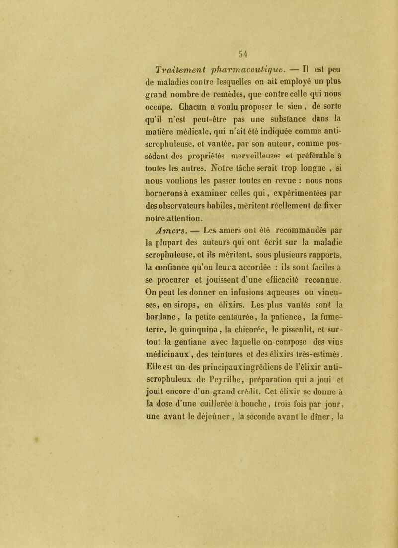 Traitement pharmaceutique. — Il est peu de maladies contre lesquelles on ait employé un plus grand nombre de remèdes, que contre celle qui nous occupe. Chacun a voulu proposer le sien , de sorte qu’il n’est peut-être pas une substance dans la matière médicale, qui n’ait été indiquée comme anti- scrophuleuse, et vantée, par son auteur, comme pos- sédant des propriétés merveilleuses et préférable à toutes les autres. Notre tâche serait trop longue , si nous voulions les passer toutes en revue : nous nous bornerons à examiner celles qui, expérimentées par des observateurs habiles, méritent réellement de fixer notre attention. Amers, — Les amers ont été recommandés par la plupart des auteurs qui ont écrit sur la maladie scrophuleuse, et ils méritent, sous plusieurs rapports, la confiance qu’on leur a accordée : ils sont faciles à se procurer et jouissent d’une efficacité reconnue. On peut les donner en infusions aqueuses ou vineu- ses, en sirops, en élixirs. Les plus vantés sont la bardane , la petite centaurée, la patience, la fume- terre, le quinquina, la chicorée, le pissenlit, et sur- tout la gentiane avec laquelle on compose des vins médicinaux, des teintures et des élixirs très-estimés. Elle est un des principauxingrédiens de l’élixir anti- scrophuleux de Peyrilhe, préparation qui a joui et jouit encore d’un grand crédit. Cet élixir se donne à la dose d’une cuillerée abouche, trois fois par jour, une avant le déjeûner , la seconde avant le dîner, la