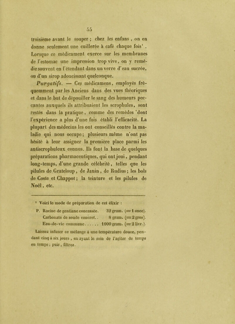 troisième avant le souper ; chez les enfans , on en donne seulement une cuillerée à café chaque fois^ . Lorsque ce médicament exerce sur les membranes de l’estomac une impression trop vive, on y remé- die souvent en l’étendant dans un verre d’eau sucrée, ou d’un sirop adoucissant quelconque. Purgatifs. — Ces médicamens, employés fré- quemment par les Anciens dans des vues théoriques et dans le but de dépouiller le sang des humeurs pec- cantes auxquels ils attribuaient les scropliules, sont restés dans la pratique, comme des remèdes ’dont l’expérience a plus d’une fois établi l’efficacité. La plupart des médecins les ont conseillés contre la ma- ladie qui nous occupe ; plusieurs même n’ont pas hésité à leur assigner la première place parmi les antiscrophuleux connus. Ils font la base de quelques préparations pharmaceutiques, qui ont joui, pendant long-temps, d’une grande célébrité, telles que les pilules de Grateloup , de Janin , de Rudius ; les bols de Coste et Ghappot ; la teinture et les pilules de Noël, etc. * Voici le mode de préparation de cet élixir : P. Racine de gentiane concassée. 32 gram. (= 1 once). Carbonate de soude concret.. 8 gram. (=2 gros). Eau-de-vie commune 1000 gram. (=:21ivr.). Laissez infuser ce mélange à une température douce, pen- dant cinq à six jours , en ayant le soin de l’agiter de temps en temps ; puis, filtrez.