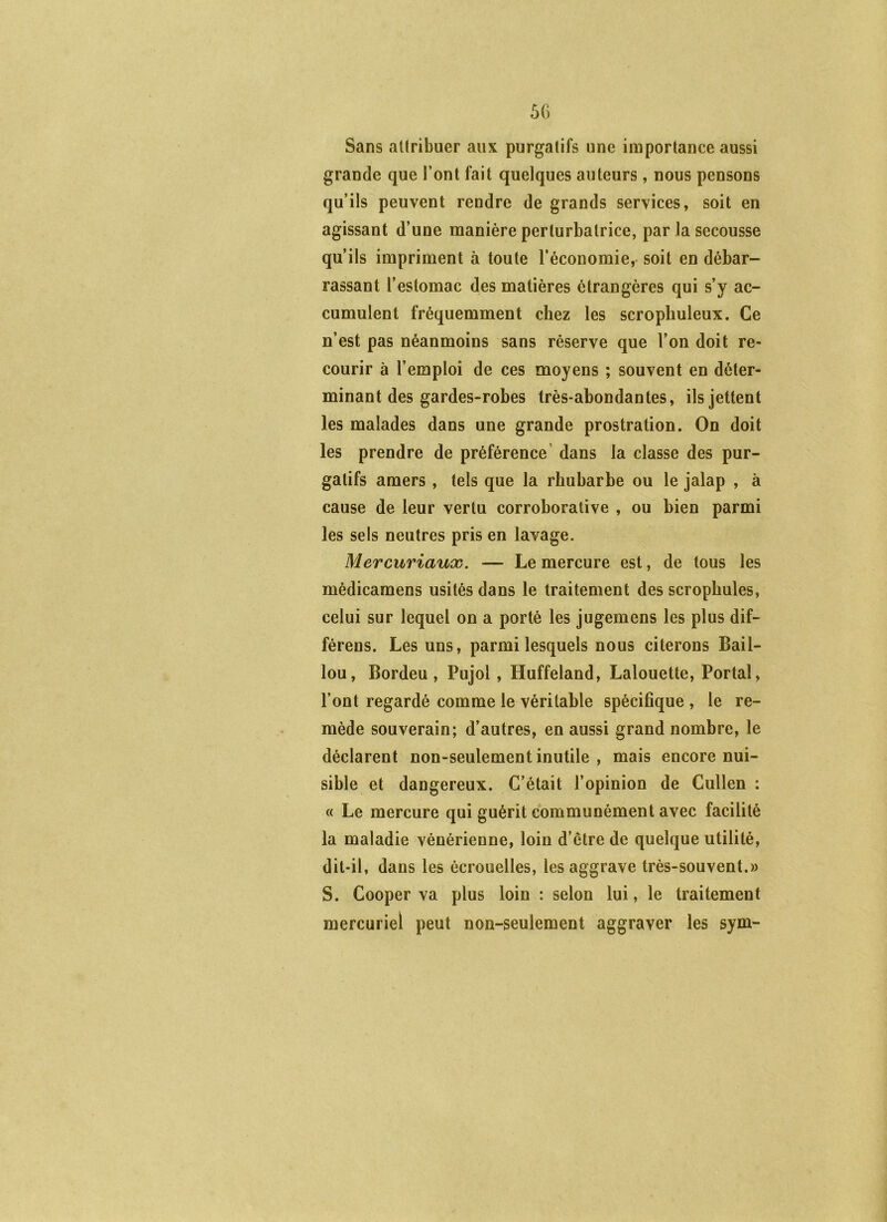 Sans aüribuer aux purgatifs une importance aussi grande que l’ont fait quelques auteurs, nous pensons qu’ils peuvent rendre de grands services, soit en agissant d’une manière perturbatrice, par la secousse qu’ils impriment à toute l’économie, soit en débar- rassant l’estomac des matières étrangères qui s’y ac- cumulent fréquemment chez les scrophuleux. Ce n’est pas néanmoins sans réserve que l’on doit re- courir à l’emploi de ces moyens ; souvent en déter- minant des gardes-robes très-abondantes, ils jettent les malades dans une grande prostration. On doit les prendre de préférence’ dans la classe des pur- gatifs amers, tels que la rhubarbe ou le jalap , à cause de leur vertu corroborative , ou bien parmi les sels neutres pris en lavage. Mercuriaux. — Le mercure est, de tous les médicamens usités dans le traitement des scropbules, celui sur lequel on a porté les jugemens les plus dif- férens. Les uns, parmi lesquels nous citerons Bâil- lon, Bordeu , Pujol, Huffeland, Lalouette, Portai, l’ont regardé comme le véritable spécifique , le re- mède souverain; d’autres, en aussi grand nombre, le déclarent non-seulement inutile , mais encore nui- sible et dangereux. C’était l’opinion de Cullen : « Le mercure qui guérit communément avec facilité la maladie vénérienne, loin d’ctre de quelque utilité, dit-il, dans les écrouelles, les aggrave très-souvent.» S. Cooper va plus loin : selon lui, le traitement mercuriel peut non-seulement aggraver les sym-