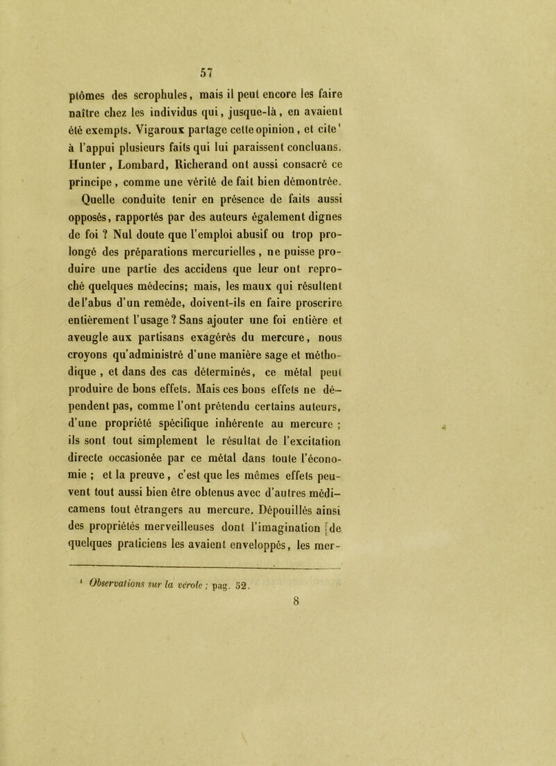 ptômes des scrophules, mais il peut encore les faire naître chez les individus qui, jusque-là, en avaient été exempts. Vigaroux partage cette opinion, et cite* à Tappui plusieurs faits qui lui paraissent concluans. Hunter, Lombard, Richerand ont aussi consacré ce principe , comme une vérité de fait bien démontrée. Quelle conduite tenir en présence de faits aussi opposés, rapportés par des auteurs également dignes de foi ? Nul doute que l’emploi abusif ou trop pro- longé des préparations mercurielles , ne puisse pro- duire une partie des accidens que leur ont repro- ché quelques médecins; mais, les maux qui résultent de l’abus d’un remède, doivent-ils en faire proscrire entièrement l’usage?Sans ajouter une foi entière et aveugle aux partisans exagérés du mercure, nous croyons qu’administré d’une manière sage et métho- dique , et dans des cas déterminés, ce métal peut produire de bons effets. Mais ces bons effets ne dé- pendent pas, comme l’ont prétendu certains auteurs, d’une propriété spécifique inhérente au mercure ; ils sont tout simplement le résultat de l’excitation directe occasionée par ce métal dans toute l’écono- mie ; et la preuve, c’est que les mêmes effets peu- vent tout aussi bien être obtenus avec d’autres médi- camens tout étrangers au mercure. Dépouillés ainsi des propriétés merveilleuses dont l’imagination [de quelques praticiens les avaient enveloppés, les mer- * Observations sur la vérole; pag. 52. 8