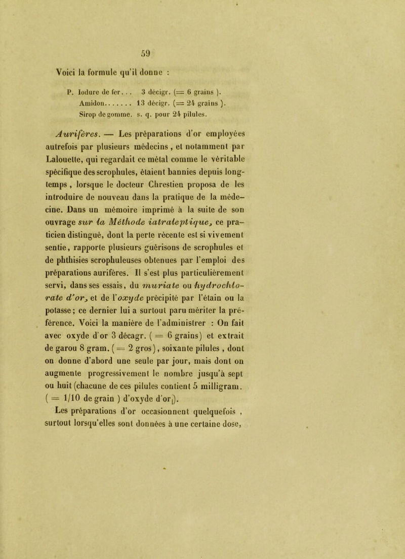 Voici la formule qu’il dounc : P. lodurc (le fer. .. 3 décigr. (= 6 grains ). Amidon 13 décigr. (= 24 grains ). Sirop dégommé, s. q. pour 24 pilules. Aurifères. — Les préparations d’or employées autrefois par plusieurs médecins , et notamment par Lalouette, qui regardait ce métal comme le véritable spécifique des scrophules, étaient bannies depuis long- temps , lorsque le docteur Chrestieu proposa de les introduire de nouveau dans la pratique de la méde- cine. Dans un mémoire imprimé à la suite de son ouvrage sur ia Méthode iatraieptique^ ce pra- ticien distingué, dont la perte récente est si vivement sentie, rapporte plusieurs guérisons de scrophules et de phthisies scrophuleuses obtenues par l’emploi des préparations aurifères. Il s’est plus particulièrement servi, dans ses essais, du muriate ou hydrochlo- rate d*or^ et de Xoxyde précipité par l’étain ou la potasse; ce dernier lui a surtout paru mériter la pré- férence. Voici la manière de l’administrer : On fait avec oxyde d’or 3 décagr. ( = 6 grains) et extrait de garou 8 gram. ( = 2 gros), soixante pilules, dont on donne d’abord une seule par jour, mais dont on augmente progressivement le nombre jusqu’à sept ou huit (chacune de ces pilules contient 5 milligram. ( = 1/10 de grain ) d’oxyde d’orj). Les préparations d’or occasionnent quelquefois , surtout lorsqu’elles sont données à une certaine dose,